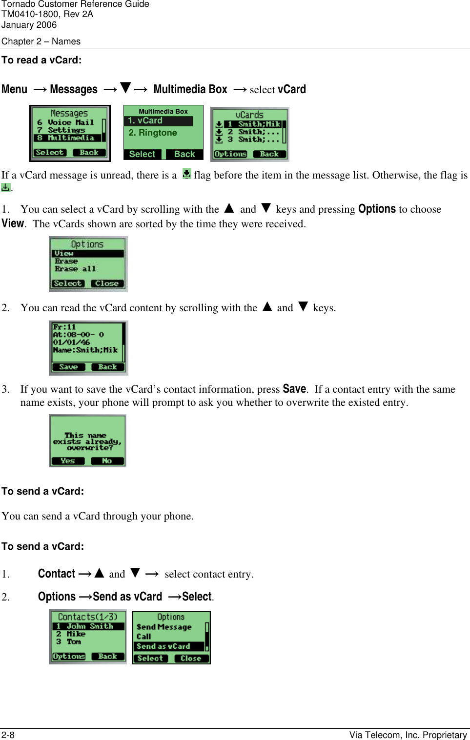 Tornado Customer Reference Guide TM0410-1800, Rev 2A January 2006 Chapter 2 &ndash; Names 2-8    Via Telecom, Inc. Proprietary To read a vCard: Menu  &rarr; Messages  &rarr;▼&rarr;  Multimedia Box  &rarr; select vCard                Multimedia BoxSelect Back2. Ringtone1. vCard    If a vCard message is unread, there is a    flag before the item in the message list. Otherwise, the flag is . 1. You can select a vCard by scrolling with the ▲ and ▼ keys and pressing Options to choose View.  The vCards shown are sorted by the time they were received.  2. You can read the vCard content by scrolling with the ▲ and ▼ keys.  3. If you want to save the vCard&rsquo;s contact information, press Save.  If a contact entry with the same name exists, your phone will prompt to ask you whether to overwrite the existed entry.  To send a vCard: You can send a vCard through your phone.  To send a vCard: 1. Contact &rarr;▲ and ▼ &rarr;  select contact entry. 2. Options &rarr;Send as vCard  &rarr;Select.     