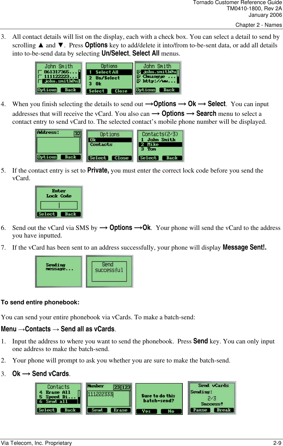 Tornado Customer Reference Guide TM0410-1800, Rev 2A January 2006 Chapter 2 - Names Via Telecom, Inc. Proprietary    2-9 3. All contact details will list on the display, each with a check box. You can select a detail to send by scrolling ▲ and ▼.  Press Options key to add/delete it into/from to-be-sent data, or add all details into to-be-send data by selecting Un/Select, Select All menus.       4. When you finish selecting the details to send out &rarr;Options &rarr; Ok &rarr; Select.  You can input addresses that will receive the vCard. You also can &rarr; Options &rarr; Search menu to select a contact entry to send vCard to. The selected contact&rsquo;s mobile phone number will be displayed.        5. If the contact entry is set to Private, you must enter the correct lock code before you send the vCard.  6. Send out the vCard via SMS by &rarr; Options &rarr;Ok.  Your phone will send the vCard to the address you have inputted. 7. If the vCard has been sent to an address successfully, your phone will display Message Sent!.     To send entire phonebook: You can send your entire phonebook via vCards. To make a batch-send: Menu &rarr;Contacts &rarr; Send all as vCards. 1. Input the address to where you want to send the phonebook.  Press Send key. You can only input one address to make the batch-send. 2. Your phone will prompt to ask you whether you are sure to make the batch-send. 3. Ok &rarr; Send vCards.             