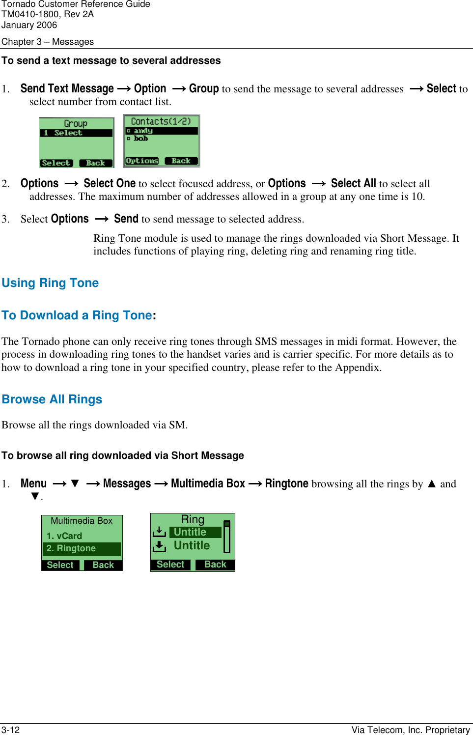 Tornado Customer Reference Guide TM0410-1800, Rev 2A January 2006 Chapter 3 &ndash; Messages 3-12    Via Telecom, Inc. Proprietary To send a text message to several addresses  1. Send Text Message &rarr;&rarr;&rarr;&rarr; Option  &rarr; &rarr; &rarr; &rarr; Group to send the message to several addresses  &rarr;&rarr;&rarr;&rarr; Select to select number from contact list.       2. Options  &rarr;  &rarr;  &rarr;  &rarr;  Select One to select focused address, or Options  &rarr;  &rarr;  &rarr;  &rarr;  Select All to select all addresses. The maximum number of addresses allowed in a group at any one time is 10. 3. Select Options  &rarr;  &rarr;  &rarr;  &rarr;  Send to send message to selected address. Ring Tone module is used to manage the rings downloaded via Short Message. It includes functions of playing ring, deleting ring and renaming ring title. Using Ring Tone To Download a Ring Tone: The Tornado phone can only receive ring tones through SMS messages in midi format. However, the process in downloading ring tones to the handset varies and is carrier specific. For more details as to how to download a ring tone in your specified country, please refer to the Appendix. Browse All Rings Browse all the rings downloaded via SM. To browse all ring downloaded via Short Message 1. Menu  &rarr; &rarr; &rarr; &rarr; ▼  &rarr; &rarr; &rarr; &rarr; Messages &rarr; &rarr; &rarr; &rarr; Multimedia Box &rarr; &rarr; &rarr; &rarr; Ringtone browsing all the rings by ▲ and ▼.     Multimedia BoxSelect Back2. Ringtone1. vCard         RingSelect BackUntitleUntitle                                        