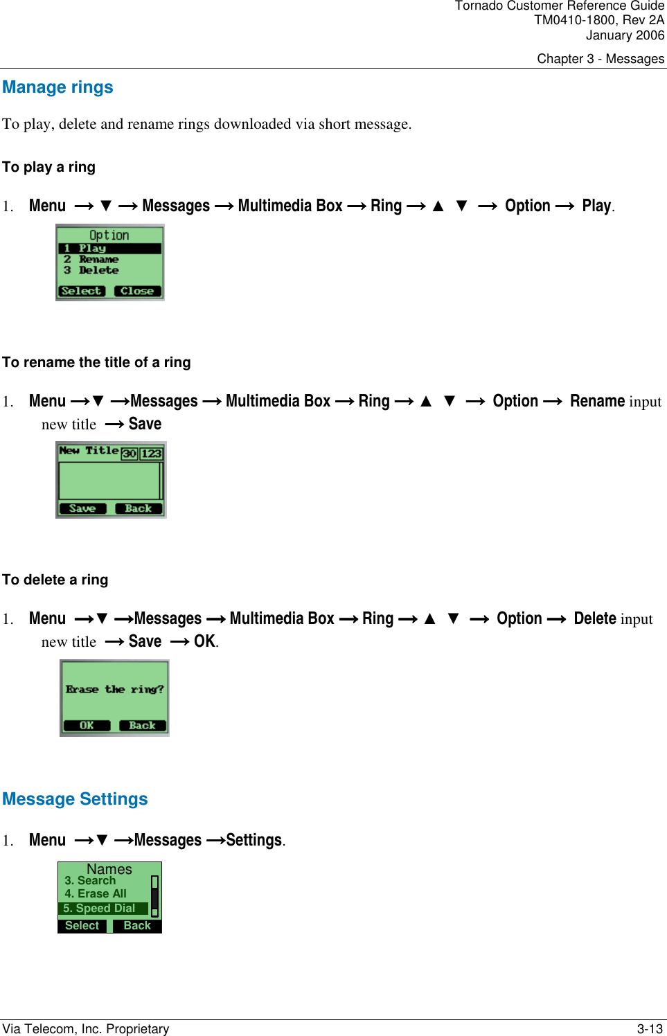 Tornado Customer Reference Guide TM0410-1800, Rev 2A January 2006 Chapter 3 - Messages Via Telecom, Inc. Proprietary    3-13 Manage rings To play, delete and rename rings downloaded via short message. To play a ring  1. Menu  &rarr;&rarr;&rarr;&rarr; ▼ &rarr;&rarr;&rarr;&rarr; Messages &rarr; &rarr; &rarr; &rarr; Multimedia Box &rarr; &rarr; &rarr; &rarr; Ring &rarr;&rarr;&rarr;&rarr; ▲  ▼  &rarr;  &rarr;  &rarr;  &rarr;  Option &rarr;  &rarr;  &rarr;  &rarr;  Play.        To rename the title of a ring  1. Menu &rarr;&rarr;&rarr;&rarr;▼ &rarr;&rarr;&rarr;&rarr;Messages &rarr; &rarr; &rarr; &rarr; Multimedia Box &rarr; &rarr; &rarr; &rarr; Ring &rarr;&rarr;&rarr;&rarr; ▲  ▼  &rarr;  &rarr;  &rarr;  &rarr;  Option &rarr;  &rarr;  &rarr;  &rarr;  Rename input new title  &rarr;&rarr;&rarr;&rarr; Save      To delete a ring   1. Menu  &rarr;&rarr;&rarr;&rarr;▼ &rarr;&rarr;&rarr;&rarr;Messages &rarr; &rarr; &rarr; &rarr; Multimedia Box &rarr; &rarr; &rarr; &rarr; Ring &rarr;&rarr;&rarr;&rarr; ▲  ▼  &rarr;  &rarr;  &rarr;  &rarr;  Option &rarr;  &rarr;  &rarr;  &rarr;  Delete input new title  &rarr;&rarr;&rarr;&rarr; Save  &rarr;&rarr;&rarr;&rarr; OK.     Message Settings 1. Menu  &rarr;&rarr;&rarr;&rarr;▼ &rarr;&rarr;&rarr;&rarr;Messages &rarr;&rarr;&rarr;&rarr;Settings. NamesSelect Back4. Erase All3. Search5. Speed Dial 