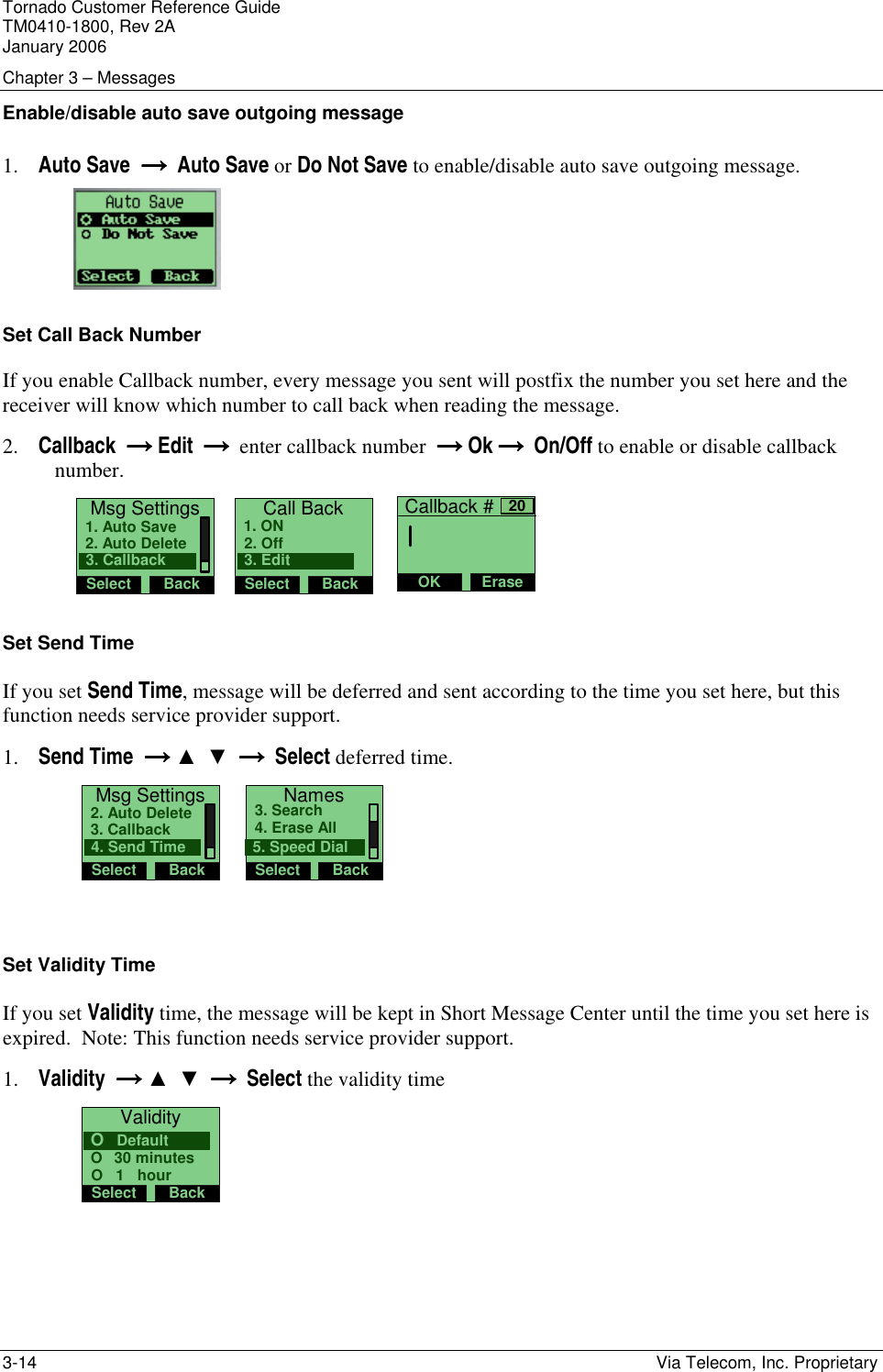 Tornado Customer Reference Guide TM0410-1800, Rev 2A January 2006 Chapter 3 &ndash; Messages 3-14    Via Telecom, Inc. Proprietary Enable/disable auto save outgoing message 1. Auto Save  &rarr;  &rarr;  &rarr;  &rarr;  Auto Save or Do Not Save to enable/disable auto save outgoing message.  Set Call Back Number If you enable Callback number, every message you sent will postfix the number you set here and the receiver will know which number to call back when reading the message. 2. Callback  &rarr; &rarr; &rarr; &rarr; Edit     &rarr;  &rarr;  &rarr;  &rarr;  enter callback number     &rarr; &rarr; &rarr; &rarr; Ok    &rarr;  &rarr;  &rarr;  &rarr;  On/Off to enable or disable callback number. Msg SettingsSelect Back2. Auto Delete1. Auto Save3. Callback   Call BackSelect Back2. Off1. ON3. Edit    Callback #OK Erase20 Set Send Time If you set Send Time, message will be deferred and sent according to the time you set here, but this function needs service provider support. 1. Send Time  &rarr;&rarr;&rarr;&rarr; ▲  ▼  &rarr;  &rarr;  &rarr;  &rarr;  Select deferred time.  Msg SettingsSelect Back3. Callback2. Auto Delete4. Send Time    NamesSelect Back4. Erase All3. Search5. Speed Dial  Set Validity Time If you set Validity time, the message will be kept in Short Message Center until the time you set here is expired.  Note: This function needs service provider support. 1. Validity  &rarr;&rarr;&rarr;&rarr; ▲  ▼  &rarr;  &rarr;  &rarr;  &rarr;  Select the validity time  ValiditySelect BackO   30 minutesO   DefaultO   1   hour 