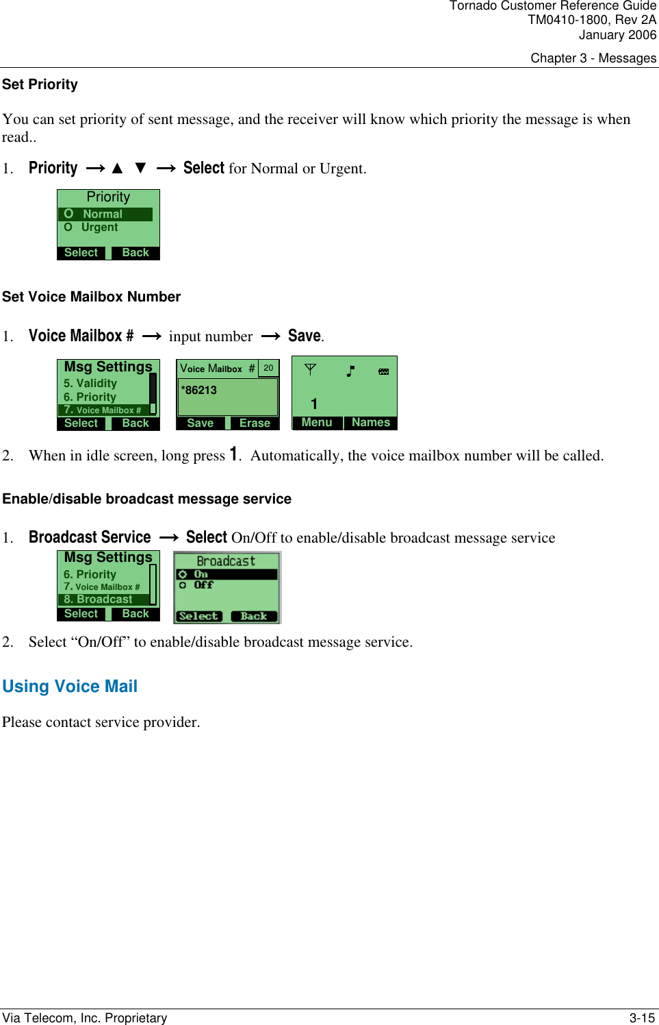 Tornado Customer Reference Guide TM0410-1800, Rev 2A January 2006 Chapter 3 - Messages Via Telecom, Inc. Proprietary    3-15 Set Priority You can set priority of sent message, and the receiver will know which priority the message is when read.. 1. Priority  &rarr;&rarr;&rarr;&rarr; ▲  ▼  &rarr;  &rarr;  &rarr;  &rarr;  Select for Normal or Urgent. PrioritySelect BackO   UrgentO   Normal Set Voice Mailbox Number 1. Voice Mailbox #  &rarr; &rarr; &rarr; &rarr;  input number  &rarr; &rarr; &rarr; &rarr;  Save. Msg SettingsSelect Back6. Priority5. Validity7. Voice Mailbox #    Voice Mailbox  #Save Erase20*86213  Menu Names1 2. When in idle screen, long press 1.  Automatically, the voice mailbox number will be called. Enable/disable broadcast message service 1. Broadcast Service  &rarr;  &rarr;  &rarr;  &rarr;  Select On/Off to enable/disable broadcast message service Msg SettingsSelect Back7. Voice Mailbox #6. Priority8. Broadcast     2. Select &ldquo;On/Off&rdquo; to enable/disable broadcast message service.  Using Voice Mail Please contact service provider.