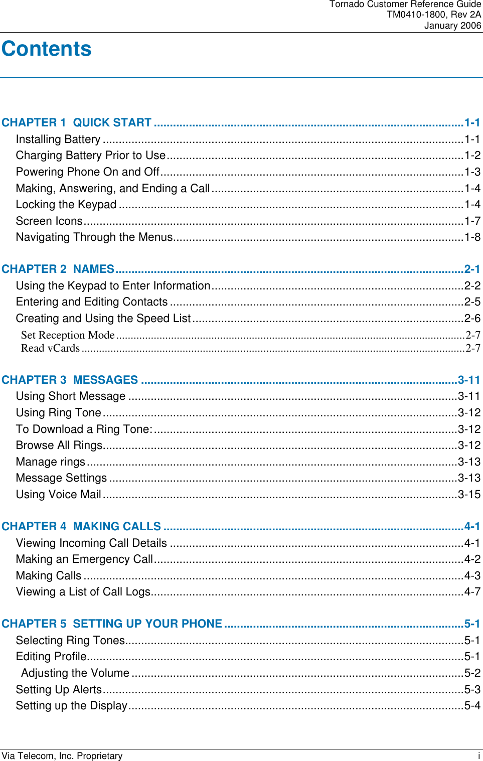Tornado Customer Reference Guide TM0410-1800, Rev 2A January 2006 Via Telecom, Inc. Proprietary    i Contents CHAPTER 1  QUICK START .................................................................................................1-1 Installing Battery .................................................................................................................1-1 Charging Battery Prior to Use.............................................................................................1-2 Powering Phone On and Off...............................................................................................1-3 Making, Answering, and Ending a Call...............................................................................1-4 Locking the Keypad ............................................................................................................1-4 Screen Icons.......................................................................................................................1-7 Navigating Through the Menus...........................................................................................1-8 CHAPTER 2  NAMES.............................................................................................................2-1 Using the Keypad to Enter Information...............................................................................2-2 Entering and Editing Contacts ............................................................................................2-5 Creating and Using the Speed List.....................................................................................2-6 Set Reception Mode.........................................................................................................................2-7 Read vCards.....................................................................................................................................2-7 CHAPTER 3  MESSAGES ...................................................................................................3-11 Using Short Message .......................................................................................................3-11 Using Ring Tone...............................................................................................................3-12 To Download a Ring Tone:...............................................................................................3-12 Browse All Rings...............................................................................................................3-12 Manage rings....................................................................................................................3-13 Message Settings .............................................................................................................3-13 Using Voice Mail...............................................................................................................3-15 CHAPTER 4  MAKING CALLS ..............................................................................................4-1 Viewing Incoming Call Details ............................................................................................4-1 Making an Emergency Call.................................................................................................4-2 Making Calls .......................................................................................................................4-3 Viewing a List of Call Logs..................................................................................................4-7 CHAPTER 5  SETTING UP YOUR PHONE...........................................................................5-1 Selecting Ring Tones..........................................................................................................5-1 Editing Profile......................................................................................................................5-1 Adjusting the Volume ........................................................................................................5-2 Setting Up Alerts.................................................................................................................5-3 Setting up the Display.........................................................................................................5-4 