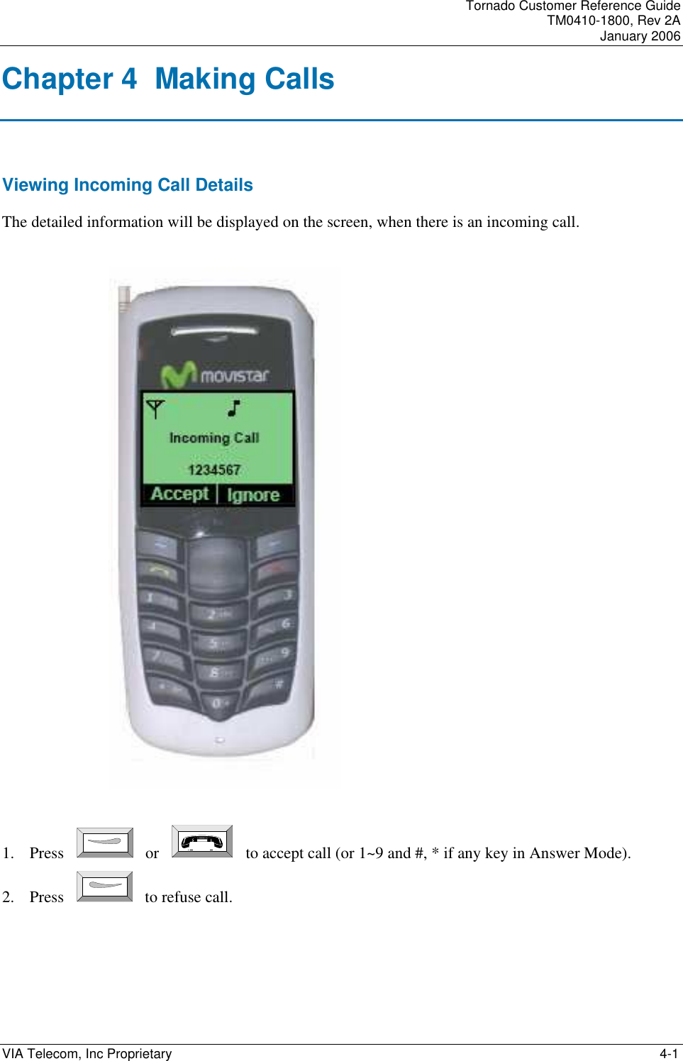 Tornado Customer Reference Guide TM0410-1800, Rev 2A January 2006  VIA Telecom, Inc Proprietary     4-1 Chapter 4  Making Calls Viewing Incoming Call Details The detailed information will be displayed on the screen, when there is an incoming call.    1. Press    or       to accept call (or 1~9 and #, * if any key in Answer Mode). 2. Press    to refuse call.    