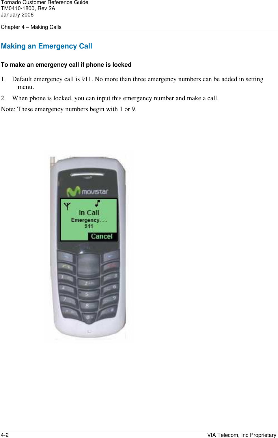 Tornado Customer Reference Guide TM0410-1800, Rev 2A January 2006  Chapter 4 &ndash; Making Calls 4-2    VIA Telecom, Inc Proprietary Making an Emergency Call To make an emergency call if phone is locked 1. Default emergency call is 911. No more than three emergency numbers can be added in setting menu. 2. When phone is locked, you can input this emergency number and make a call. Note: These emergency numbers begin with 1 or 9.     
