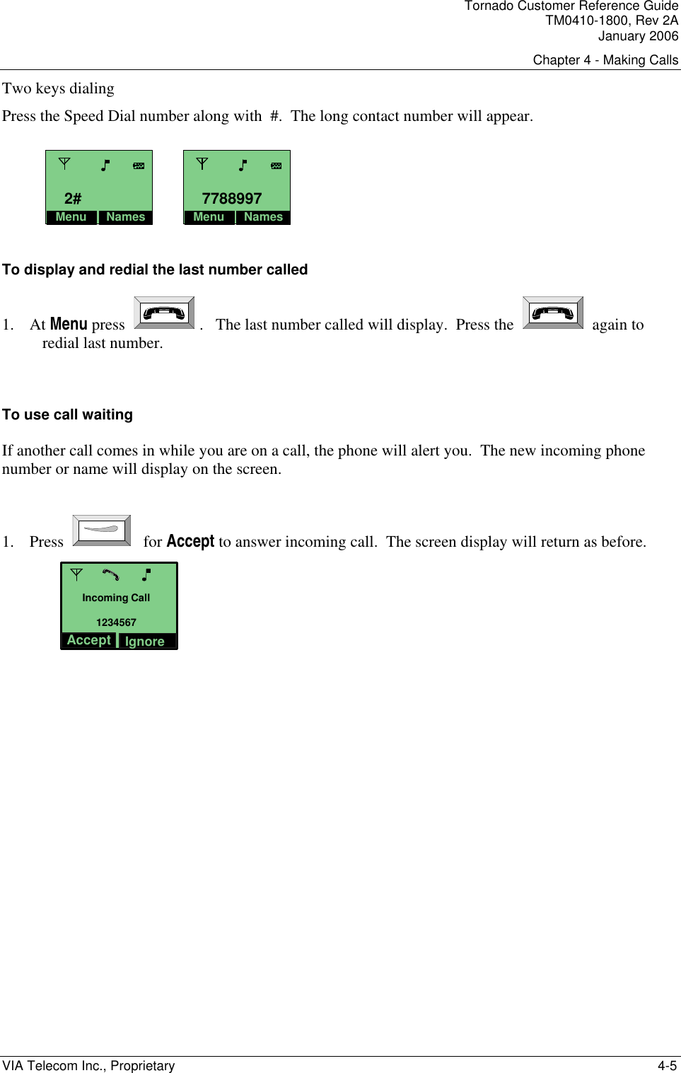 Tornado Customer Reference Guide TM0410-1800, Rev 2A January 2006 Chapter 4 - Making Calls VIA Telecom Inc., Proprietary    4-5 Two keys dialing  Press the Speed Dial number along with  #.  The long contact number will appear.     To display and redial the last number called 1. At Menu press    .   The last number called will display.  Press the     again to redial last number.  To use call waiting If another call comes in while you are on a call, the phone will alert you.  The new incoming phone number or name will display on the screen.         1. Press   for Accept to answer incoming call.  The screen display will return as before. Incoming Call1234567IgnoreAccept    Menu Names2#Menu Names7788997