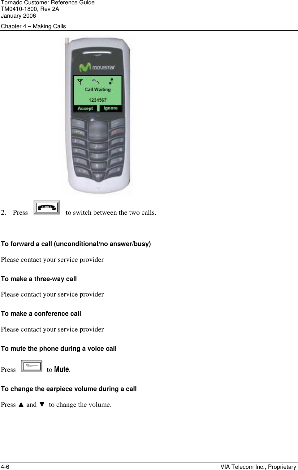 Tornado Customer Reference Guide TM0410-1800, Rev 2A January 2006 Chapter 4 &ndash; Making Calls 4-6    VIA Telecom Inc., Proprietary  2. Press       to switch between the two calls.  To forward a call (unconditional/no answer/busy) Please contact your service provider To make a three-way call Please contact your service provider  To make a conference call Please contact your service provider To mute the phone during a voice call Press    to Mute. To change the earpiece volume during a call Press ▲ and ▼  to change the volume. 