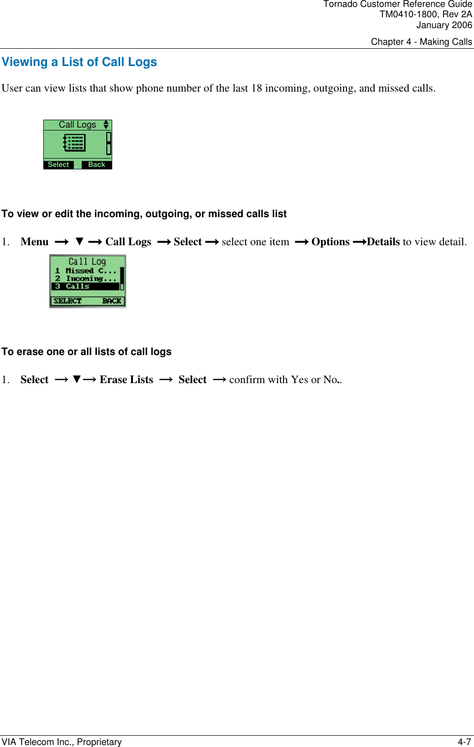 Tornado Customer Reference Guide TM0410-1800, Rev 2A January 2006 Chapter 4 - Making Calls VIA Telecom Inc., Proprietary    4-7 Viewing a List of Call Logs User can view lists that show phone number of the last 18 incoming, outgoing, and missed calls.    Call LogsSelect Back  To view or edit the incoming, outgoing, or missed calls list 1. Menu  &rarr;  &rarr;  &rarr;  &rarr;  ▼ &rarr;&rarr;&rarr;&rarr; Call Logs  &rarr; &rarr; &rarr; &rarr; Select &rarr; &rarr; &rarr; &rarr; select one item  &rarr; &rarr; &rarr; &rarr; Options &rarr;&rarr;&rarr;&rarr;Details to view detail.   To erase one or all lists of call logs 1. Select  &rarr; ▼&rarr; Erase Lists  &rarr;  Select  &rarr; confirm with Yes or No..  