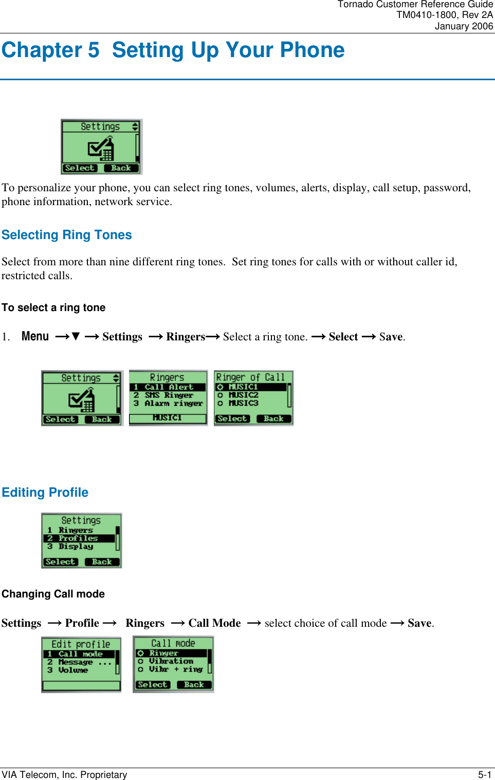 Tornado Customer Reference Guide TM0410-1800, Rev 2A January 2006 VIA Telecom, Inc. Proprietary    5-1 Chapter 5  Setting Up Your Phone  To personalize your phone, you can select ring tones, volumes, alerts, display, call setup, password, phone information, network service. Selecting Ring Tones Select from more than nine different ring tones.  Set ring tones for calls with or without caller id, restricted calls.  To select a ring tone 1. Menu  &rarr;&rarr;&rarr;&rarr;▼ &rarr;&rarr;&rarr;&rarr; Settings  &rarr; &rarr; &rarr; &rarr; Ringers&rarr; &rarr; &rarr; &rarr; Select a ring tone. &rarr;&rarr;&rarr;&rarr; Select &rarr;&rarr;&rarr;&rarr; Save.           Editing Profile   Changing Call mode Settings  &rarr; Profile &rarr;   Ringers  &rarr; Call Mode  &rarr; select choice of call mode &rarr; Save.        