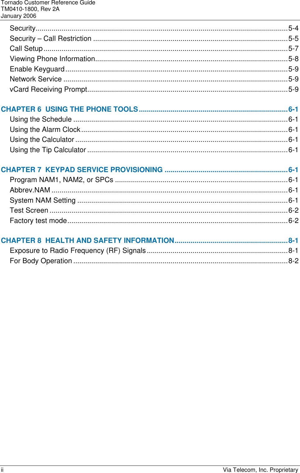 Tornado Customer Reference Guide TM0410-1800, Rev 2A January 2006 ii    Via Telecom, Inc. Proprietary Security...............................................................................................................................5-4 Security &ndash; Call Restriction ..................................................................................................5-5 Call Setup...........................................................................................................................5-7 Viewing Phone Information.................................................................................................5-8 Enable Keyguard................................................................................................................5-9 Network Service .................................................................................................................5-9 vCard Receiving Prompt.....................................................................................................5-9 CHAPTER 6  USING THE PHONE TOOLS...........................................................................6-1 Using the Schedule ............................................................................................................6-1 Using the Alarm Clock........................................................................................................6-1 Using the Calculator ...........................................................................................................6-1 Using the Tip Calculator .....................................................................................................6-1 CHAPTER 7  KEYPAD SERVICE PROVISIONING ..............................................................6-1 Program NAM1, NAM2, or SPCs .......................................................................................6-1 Abbrev.NAM .......................................................................................................................6-1 System NAM Setting ..........................................................................................................6-1 Test Screen ........................................................................................................................6-2 Factory test mode...............................................................................................................6-2 CHAPTER 8  HEALTH AND SAFETY INFORMATION.........................................................8-1 Exposure to Radio Frequency (RF) Signals.......................................................................8-1 For Body Operation ............................................................................................................8-2 