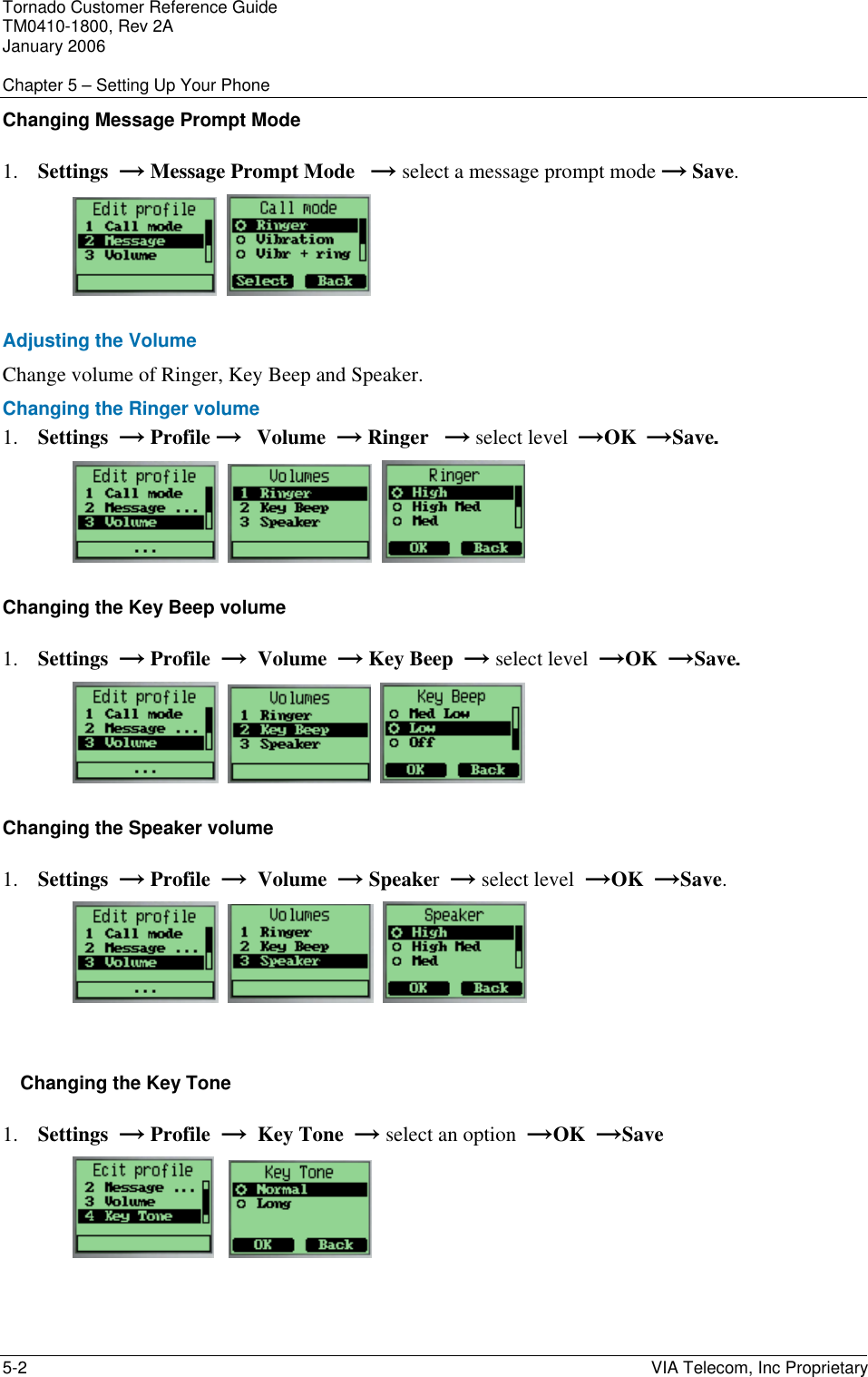 Tornado Customer Reference Guide TM0410-1800, Rev 2A January 2006  Chapter 5 &ndash; Setting Up Your Phone 5-2    VIA Telecom, Inc Proprietary Changing Message Prompt Mode 1. Settings  &rarr; Message Prompt Mode   &rarr; select a message prompt mode &rarr; Save.     Adjusting the Volume Change volume of Ringer, Key Beep and Speaker. Changing the Ringer volume  1. Settings  &rarr; Profile &rarr;   Volume  &rarr; Ringer   &rarr; select level  &rarr;OK  &rarr;Save.        Changing the Key Beep volume  1. Settings  &rarr; Profile  &rarr;  Volume  &rarr; Key Beep  &rarr; select level  &rarr;OK  &rarr;Save.        Changing the Speaker volume  1. Settings  &rarr; Profile  &rarr;  Volume  &rarr; Speaker  &rarr; select level  &rarr;OK  &rarr;Save.         Changing the Key Tone  1. Settings  &rarr; Profile  &rarr;  Key Tone  &rarr; select an option  &rarr;OK  &rarr;Save      