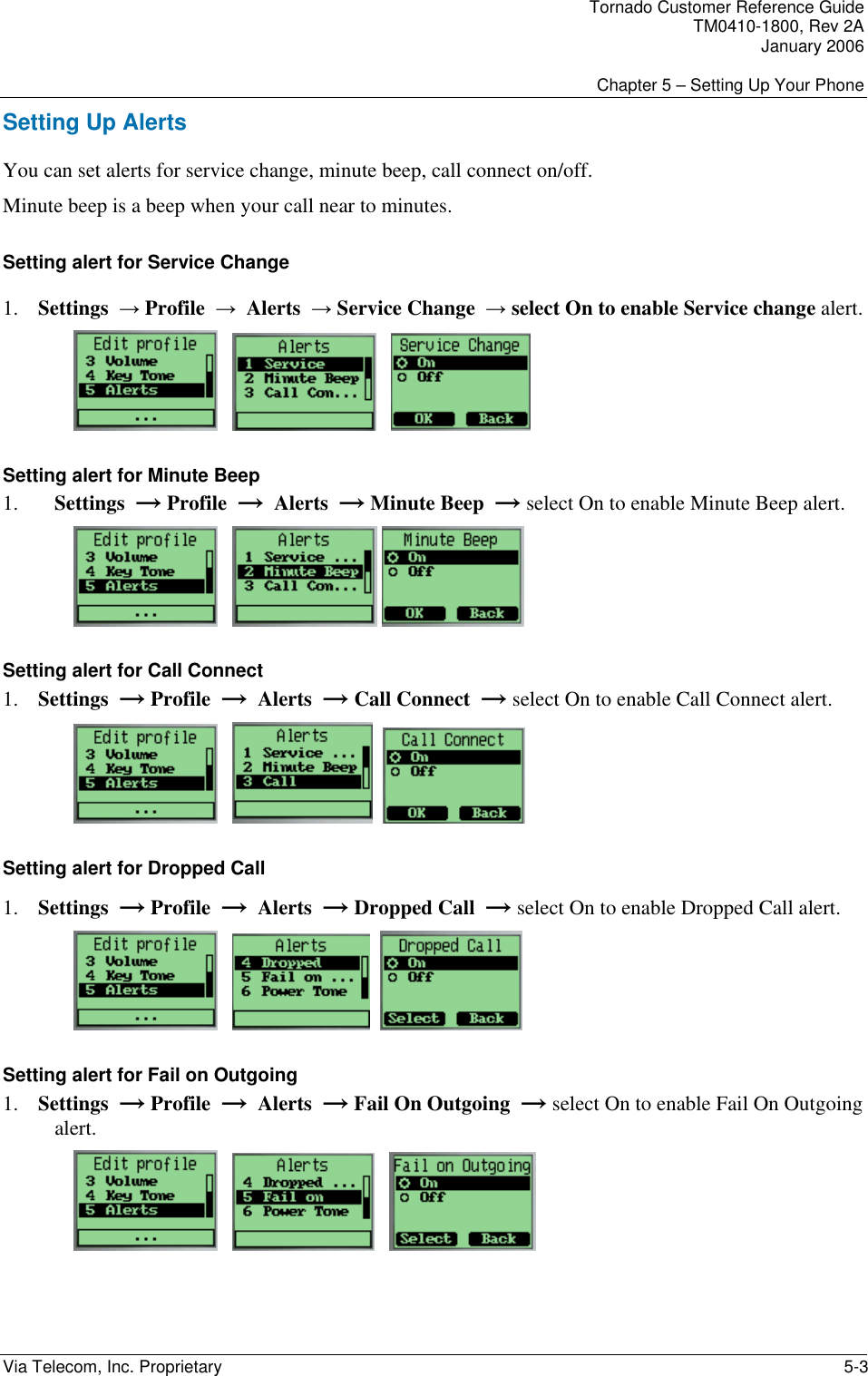 Tornado Customer Reference Guide TM0410-1800, Rev 2A January 2006  Chapter 5 &ndash; Setting Up Your Phone Via Telecom, Inc. Proprietary    5-3 Setting Up Alerts  You can set alerts for service change, minute beep, call connect on/off.  Minute beep is a beep when your call near to minutes. Setting alert for Service Change 1. Settings  &rarr; Profile  &rarr;  Alerts  &rarr; Service Change  &rarr; select On to enable Service change alert.          Setting alert for Minute Beep 1. Settings  &rarr; Profile  &rarr;  Alerts  &rarr; Minute Beep  &rarr; select On to enable Minute Beep alert.        Setting alert for Call Connect 1. Settings  &rarr; Profile  &rarr;  Alerts  &rarr; Call Connect  &rarr; select On to enable Call Connect alert.         Setting alert for Dropped Call 1. Settings  &rarr; Profile  &rarr;  Alerts  &rarr; Dropped Call  &rarr; select On to enable Dropped Call alert.         Setting alert for Fail on Outgoing  1. Settings  &rarr; Profile  &rarr;  Alerts  &rarr; Fail On Outgoing  &rarr; select On to enable Fail On Outgoing alert.          