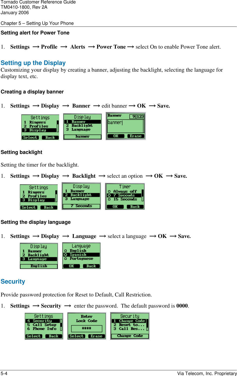 Tornado Customer Reference Guide TM0410-1800, Rev 2A January 2006  Chapter 5 &ndash; Setting Up Your Phone 5-4    Via Telecom, Inc. Proprietary Setting alert for Power Tone  1. Settings  &rarr; Profile  &rarr;  Alerts  &rarr; Power Tone &rarr; select On to enable Power Tone alert.  Setting up the Display Customizing your display by creating a banner, adjusting the backlight, selecting the language for display text, etc. Creating a display banner 1. Settings  &rarr; Display  &rarr;  Banner  &rarr; edit banner &rarr; OK  &rarr; Save.             Setting backlight Setting the timer for the backlight. 1. Settings  &rarr; Display  &rarr;  Backlight  &rarr; select an option  &rarr; OK  &rarr; Save.          Setting the display language 1. Settings  &rarr; Display  &rarr;  Language  &rarr; select a language  &rarr; OK  &rarr; Save.      Security  Provide password protection for Reset to Default, Call Restriction. 1. Settings  &rarr; Security  &rarr;  enter the password.  The default password is 0000.           