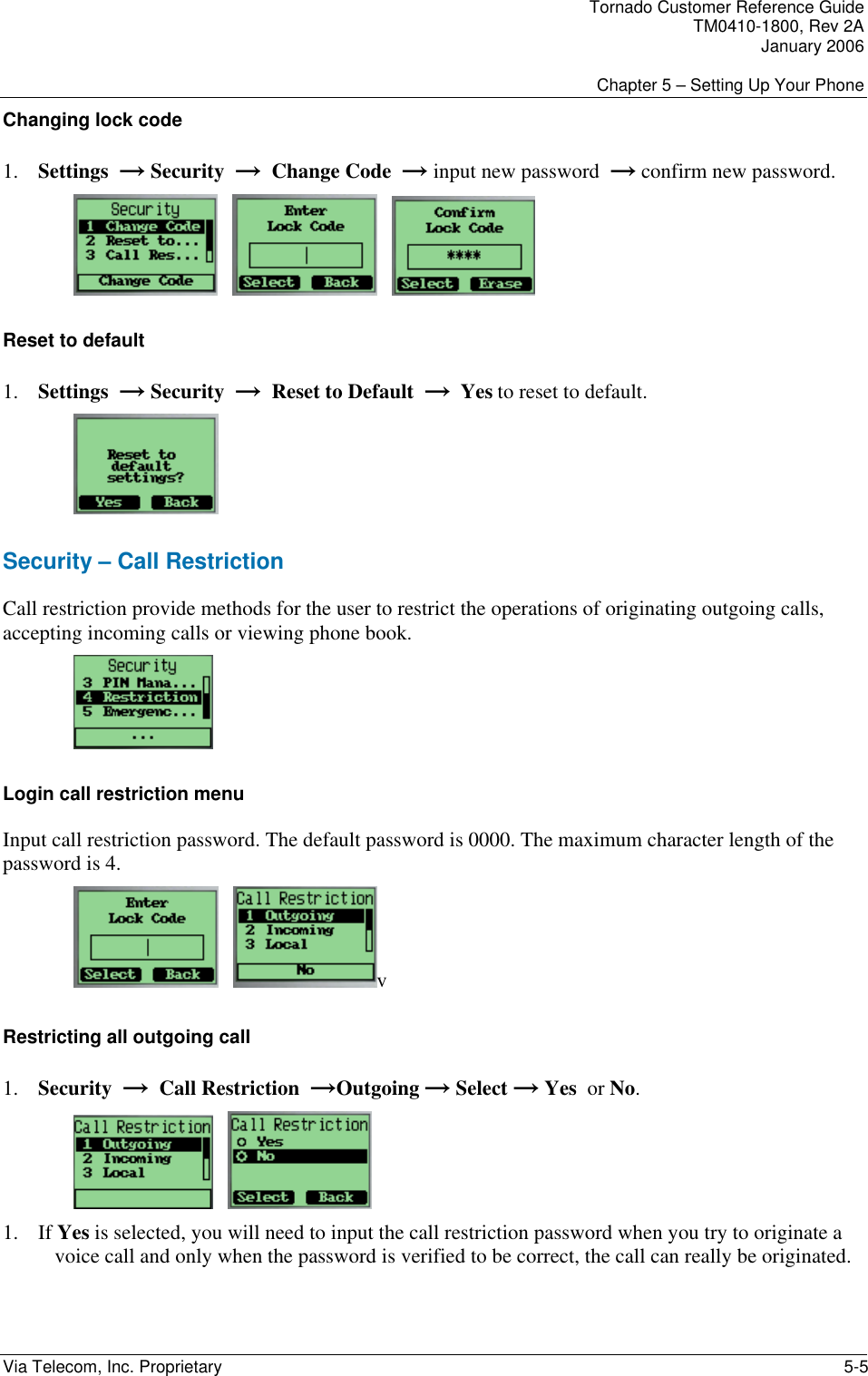 Tornado Customer Reference Guide TM0410-1800, Rev 2A January 2006  Chapter 5 &ndash; Setting Up Your Phone Via Telecom, Inc. Proprietary    5-5 Changing lock code 1. Settings  &rarr; Security  &rarr;  Change Code  &rarr; input new password  &rarr; confirm new password.          Reset to default 1. Settings  &rarr; Security  &rarr;  Reset to Default  &rarr;  Yes to reset to default.  Security &ndash; Call Restriction Call restriction provide methods for the user to restrict the operations of originating outgoing calls, accepting incoming calls or viewing phone book.  Login call restriction menu Input call restriction password. The default password is 0000. The maximum character length of the password is 4.     v Restricting all outgoing call 1. Security  &rarr;  Call Restriction  &rarr;Outgoing &rarr; Select &rarr; Yes  or No.      1. If Yes is selected, you will need to input the call restriction password when you try to originate a voice call and only when the password is verified to be correct, the call can really be originated. 