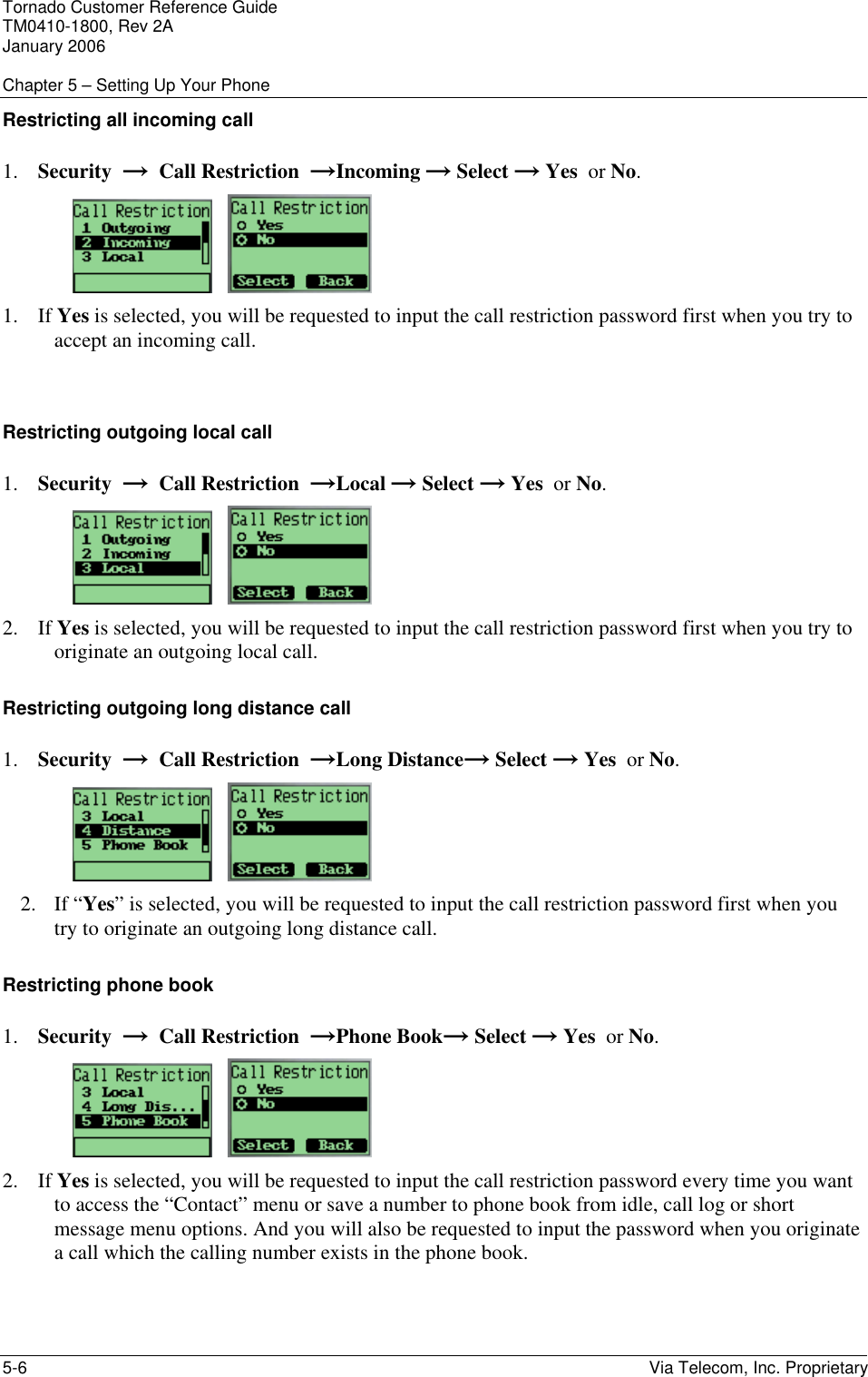 Tornado Customer Reference Guide TM0410-1800, Rev 2A January 2006  Chapter 5 &ndash; Setting Up Your Phone 5-6    Via Telecom, Inc. Proprietary Restricting all incoming call 1. Security  &rarr;  Call Restriction  &rarr;Incoming &rarr; Select &rarr; Yes  or No.      1. If Yes is selected, you will be requested to input the call restriction password first when you try to accept an incoming call.  Restricting outgoing local call 1. Security  &rarr;  Call Restriction  &rarr;Local &rarr; Select &rarr; Yes  or No.      2. If Yes is selected, you will be requested to input the call restriction password first when you try to originate an outgoing local call. Restricting outgoing long distance call 1. Security  &rarr;  Call Restriction  &rarr;Long Distance&rarr; Select &rarr; Yes  or No.      2. If &ldquo;Yes&rdquo; is selected, you will be requested to input the call restriction password first when you try to originate an outgoing long distance call. Restricting phone book 1. Security  &rarr;  Call Restriction  &rarr;Phone Book&rarr; Select &rarr; Yes  or No.      2. If Yes is selected, you will be requested to input the call restriction password every time you want to access the &ldquo;Contact&rdquo; menu or save a number to phone book from idle, call log or short message menu options. And you will also be requested to input the password when you originate a call which the calling number exists in the phone book. 