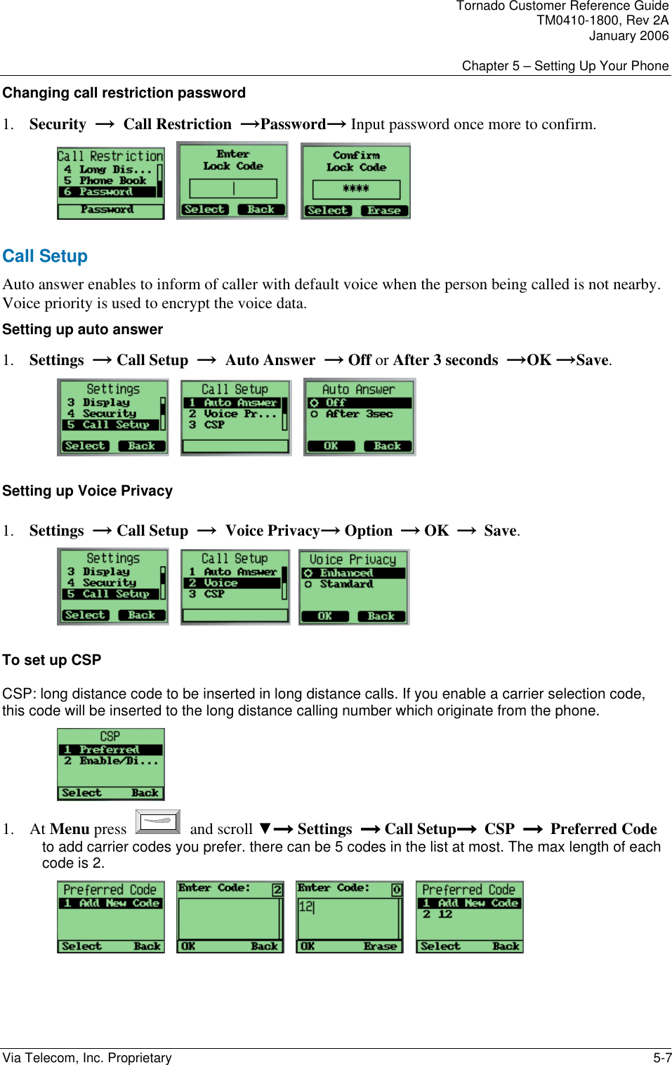 Tornado Customer Reference Guide TM0410-1800, Rev 2A January 2006  Chapter 5 &ndash; Setting Up Your Phone Via Telecom, Inc. Proprietary    5-7 Changing call restriction password 1. Security  &rarr;  Call Restriction  &rarr;Password&rarr; Input password once more to confirm.          Call Setup Auto answer enables to inform of caller with default voice when the person being called is not nearby. Voice priority is used to encrypt the voice data. Setting up auto answer 1. Settings  &rarr; Call Setup  &rarr;  Auto Answer  &rarr; Off or After 3 seconds  &rarr;OK &rarr;Save.          Setting up Voice Privacy 1. Settings  &rarr; Call Setup  &rarr;  Voice Privacy&rarr; Option  &rarr; OK  &rarr;  Save.         To set up CSP CSP: long distance code to be inserted in long distance calls. If you enable a carrier selection code, this code will be inserted to the long distance calling number which originate from the phone.  1. At Menu press   and scroll ▼&rarr;&rarr;&rarr;&rarr; Settings  &rarr; &rarr; &rarr; &rarr; Call Setup&rarr;  &rarr;  &rarr;  &rarr;  CSP  &rarr;  &rarr;  &rarr;  &rarr;  Preferred Code to add carrier codes you prefer. there can be 5 codes in the list at most. The max length of each code is 2.               