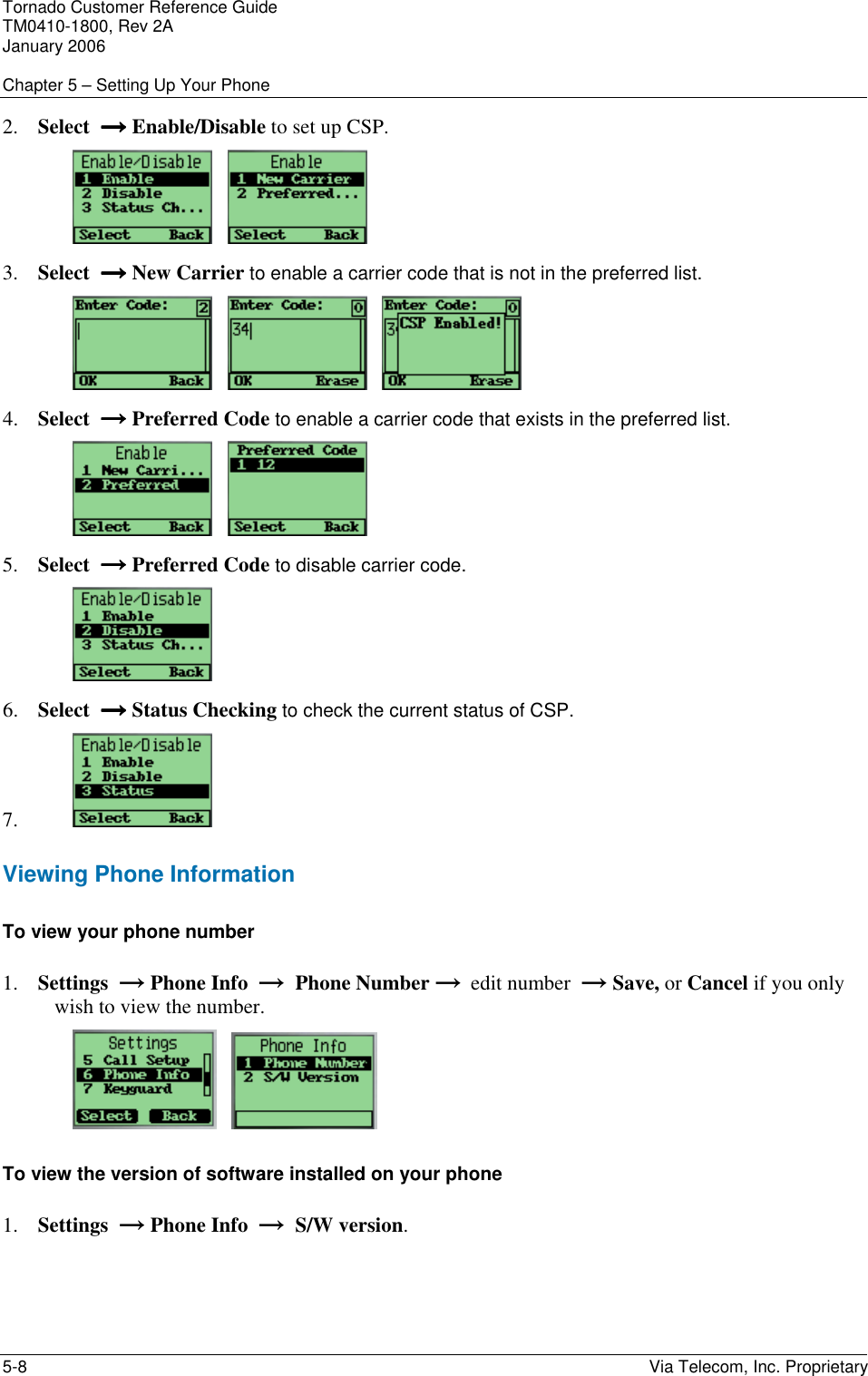 Tornado Customer Reference Guide TM0410-1800, Rev 2A January 2006  Chapter 5 &ndash; Setting Up Your Phone 5-8    Via Telecom, Inc. Proprietary 2. Select  &rarr;&rarr;&rarr;&rarr; Enable/Disable to set up CSP.      3. Select  &rarr;&rarr;&rarr;&rarr; New Carrier to enable a carrier code that is not in the preferred list.          4. Select  &rarr;&rarr;&rarr;&rarr; Preferred Code to enable a carrier code that exists in the preferred list.      5. Select  &rarr;&rarr;&rarr;&rarr; Preferred Code to disable carrier code.  6. Select  &rarr;&rarr;&rarr;&rarr; Status Checking to check the current status of CSP. 7.  Viewing Phone Information To view your phone number 1. Settings  &rarr; Phone Info  &rarr;  Phone Number &rarr;  edit number  &rarr; Save, or Cancel if you only wish to view the number.      To view the version of software installed on your phone 1. Settings  &rarr; Phone Info  &rarr;  S/W version. 