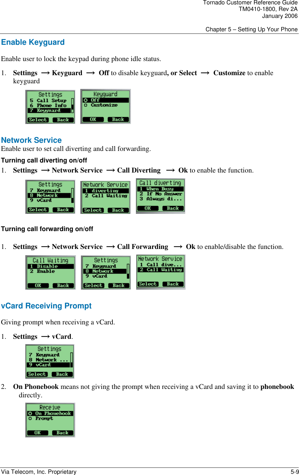 Tornado Customer Reference Guide TM0410-1800, Rev 2A January 2006  Chapter 5 &ndash; Setting Up Your Phone Via Telecom, Inc. Proprietary    5-9 Enable Keyguard Enable user to lock the keypad during phone idle status. 1. Settings  &rarr; Keyguard  &rarr;  Off to disable keyguard, or Select  &rarr;  Customize to enable keyguard      Network Service Enable user to set call diverting and call forwarding. Turning call diverting on/off 1. Settings  &rarr; Network Service  &rarr; Call Diverting   &rarr;  Ok to enable the function.          Turning call forwarding on/off 1. Settings  &rarr; Network Service  &rarr; Call Forwarding   &rarr;  Ok to enable/disable the function.            vCard Receiving Prompt Giving prompt when receiving a vCard. 1. Settings  &rarr; vCard.    2. On Phonebook means not giving the prompt when receiving a vCard and saving it to phonebook directly.  