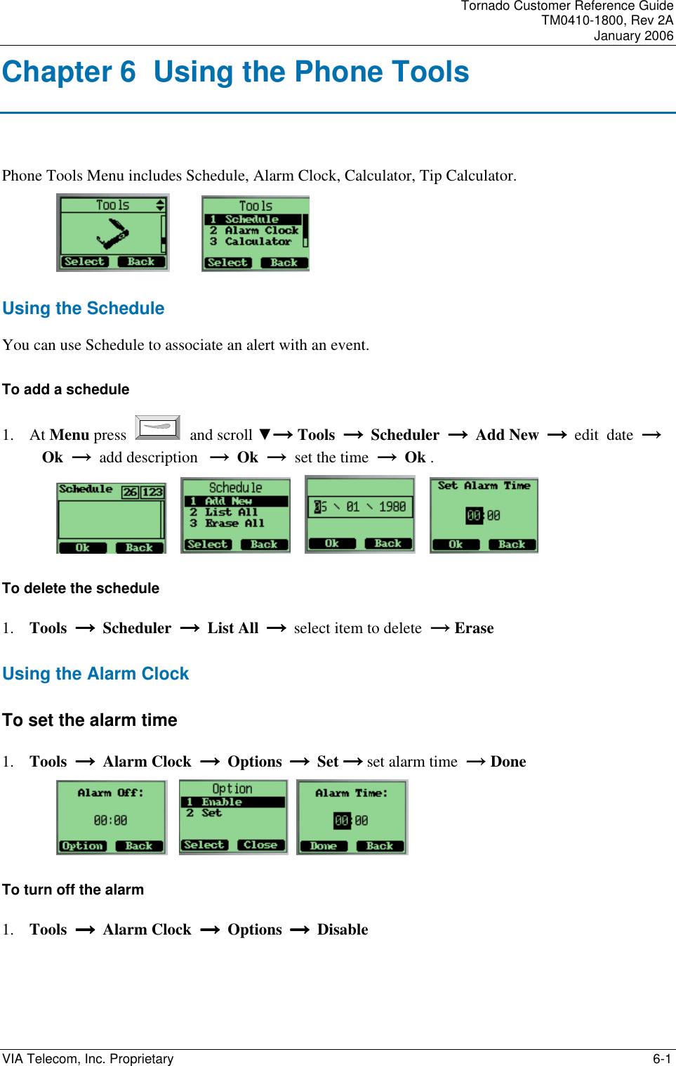 Tornado Customer Reference Guide TM0410-1800, Rev 2A January 2006 VIA Telecom, Inc. Proprietary    6-1 Chapter 6  Using the Phone Tools Phone Tools Menu includes Schedule, Alarm Clock, Calculator, Tip Calculator.          Using the Schedule You can use Schedule to associate an alert with an event.  To add a schedule 1. At Menu press   and scroll ▼&rarr;&rarr;&rarr;&rarr; Tools  &rarr;  &rarr;  &rarr;  &rarr;  Scheduler  &rarr;  &rarr;  &rarr;  &rarr;  Add New        &rarr;&rarr;&rarr;&rarr;  edit  date  &rarr; Ok  &rarr;  add description   &rarr;  Ok  &rarr;  set the time  &rarr;  Ok .               To delete the schedule 1. Tools  &rarr;  &rarr;  &rarr;  &rarr;  Scheduler  &rarr;  &rarr;  &rarr;  &rarr;  List All        &rarr;&rarr;&rarr;&rarr;  select item to delete  &rarr; Erase   Using the Alarm Clock To set the alarm time 1. Tools  &rarr;  &rarr;  &rarr;  &rarr;  Alarm Clock  &rarr;  &rarr;  &rarr;  &rarr;  Options        &rarr;&rarr;&rarr;&rarr;  Set &rarr;&rarr;&rarr;&rarr; set alarm time  &rarr; Done           To turn off the alarm 1. Tools  &rarr;  &rarr;  &rarr;  &rarr;  Alarm Clock  &rarr;  &rarr;  &rarr;  &rarr;  Options        &rarr;&rarr;&rarr;&rarr;  Disable 