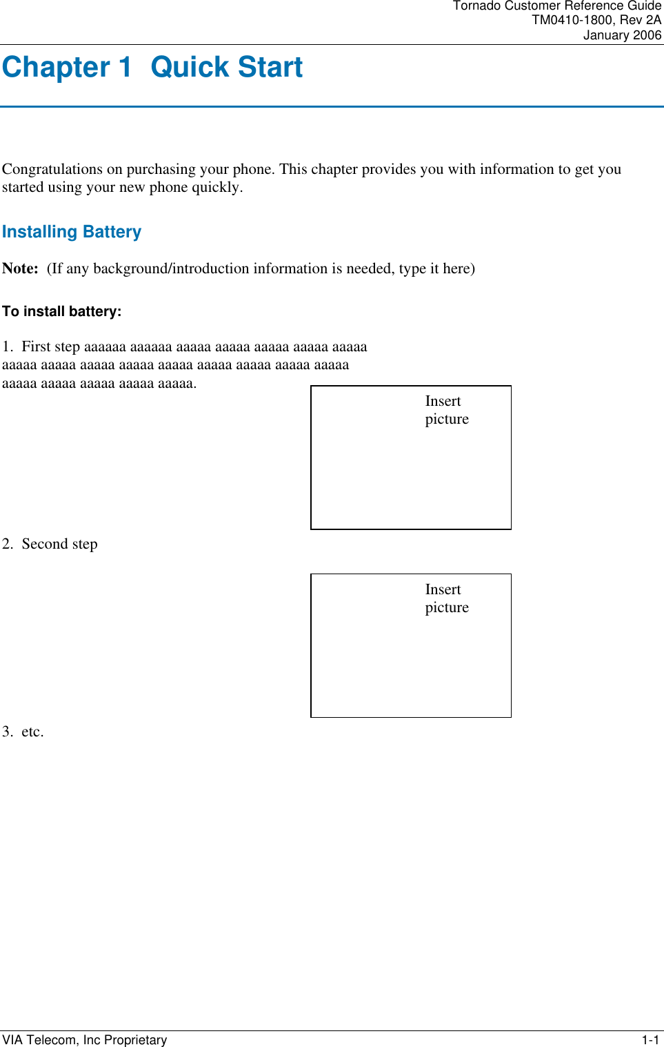    Tornado Customer Reference Guide TM0410-1800, Rev 2A January 2006 VIA Telecom, Inc Proprietary     1-1 Chapter 1  Quick Start Congratulations on purchasing your phone. This chapter provides you with information to get you started using your new phone quickly. Installing Battery Note:  (If any background/introduction information is needed, type it here) To install battery: 1.  First step aaaaaa aaaaaa aaaaa aaaaa aaaaa aaaaa aaaaa aaaaa aaaaa aaaaa aaaaa aaaaa aaaaa aaaaa aaaaa aaaaa aaaaa aaaaa aaaaa aaaaa aaaaa.      2.  Second step       3.  etc. Insert picture Insert picture 