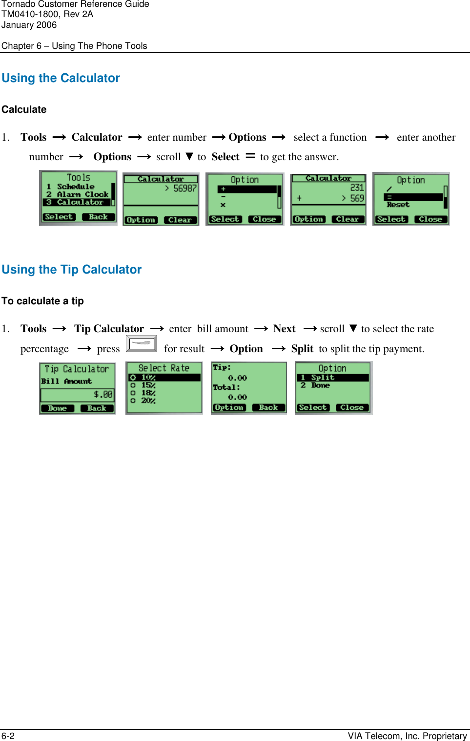 Tornado Customer Reference Guide TM0410-1800, Rev 2A January 2006  Chapter 6 &ndash; Using The Phone Tools 6-2    VIA Telecom, Inc. Proprietary Using the Calculator Calculate  1. Tools  &rarr;  &rarr;  &rarr;  &rarr;  Calculator  &rarr;  &rarr;  &rarr;  &rarr;  enter number        &rarr; &rarr; &rarr; &rarr; Options        &rarr;  &rarr;  &rarr;  &rarr;   select a function      &rarr;   &rarr;   &rarr;   &rarr;   enter another number  &rarr;    &rarr;    &rarr;    &rarr;    Options  &rarr;  &rarr;  &rarr;  &rarr;  scroll ▼    to  Select  = to get the answer.             Using the Tip Calculator To calculate a tip 1. Tools  &rarr;   &rarr;   &rarr;   &rarr;   Tip    Calculator  &rarr;  &rarr;  &rarr;  &rarr;  enter  bill amount  &rarr;  &rarr;  &rarr;  &rarr;  Next            &rarr; &rarr; &rarr; &rarr; scroll ▼    to select the rate percentage   &rarr;&rarr;&rarr;&rarr;  press   for result  &rarr;  &rarr;  &rarr;  &rarr;  Option   &rarr;&rarr;&rarr;&rarr;  Split        to split the tip payment.                 