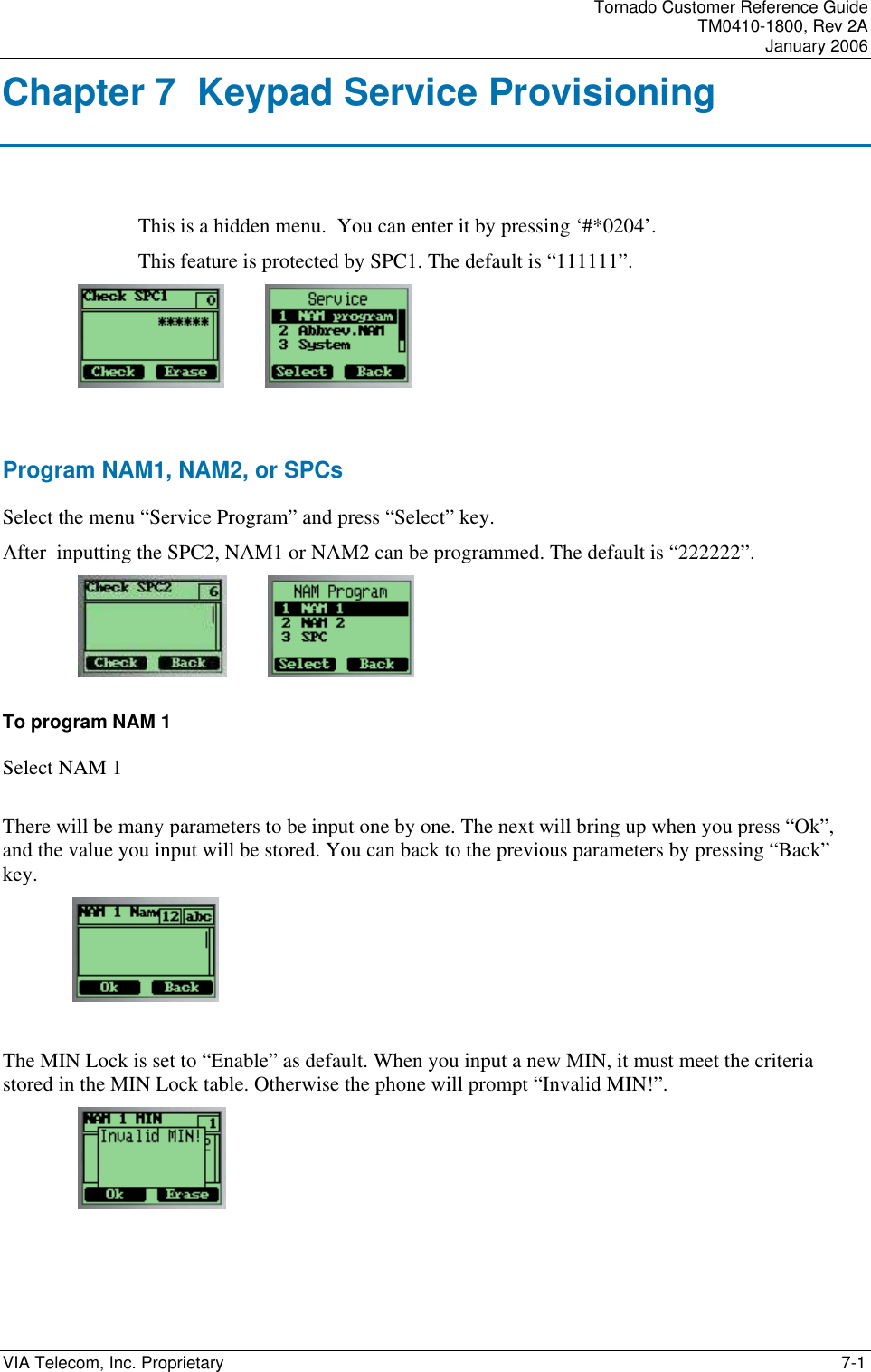 Tornado Customer Reference Guide TM0410-1800, Rev 2A January 2006 VIA Telecom, Inc. Proprietary    7-1 Chapter 7  Keypad Service Provisioning This is a hidden menu.  You can enter it by pressing &lsquo;#*0204&rsquo;.  This feature is protected by SPC1. The default is &ldquo;111111&rdquo;.              Program NAM1, NAM2, or SPCs Select the menu &ldquo;Service Program&rdquo; and press &ldquo;Select&rdquo; key. After  inputting the SPC2, NAM1 or NAM2 can be programmed. The default is &ldquo;222222&rdquo;.             To program NAM 1 Select NAM 1  There will be many parameters to be input one by one. The next will bring up when you press &ldquo;Ok&rdquo;, and the value you input will be stored. You can back to the previous parameters by pressing &ldquo;Back&rdquo; key.       The MIN Lock is set to &ldquo;Enable&rdquo; as default. When you input a new MIN, it must meet the criteria stored in the MIN Lock table. Otherwise the phone will prompt &ldquo;Invalid MIN!&rdquo;.  