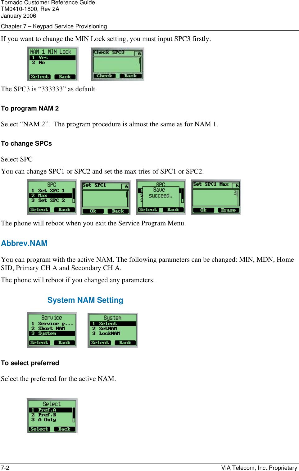 Tornado Customer Reference Guide TM0410-1800, Rev 2A January 2006 Chapter 7 &ndash; Keypad Service Provisioning 7-2    VIA Telecom, Inc. Proprietary If you want to change the MIN Lock setting, you must input SPC3 firstly.            The SPC3 is &ldquo;333333&rdquo; as default. To program NAM 2 Select &ldquo;NAM 2&rdquo;.  The program procedure is almost the same as for NAM 1. To change SPCs Select SPC You can change SPC1 or SPC2 and set the max tries of SPC1 or SPC2.               The phone will reboot when you exit the Service Program Menu. Abbrev.NAM You can program with the active NAM. The following parameters can be changed: MIN, MDN, Home SID, Primary CH A and Secondary CH A. The phone will reboot if you changed any parameters. System NAM Setting           To select preferred Select the preferred for the active NAM.     