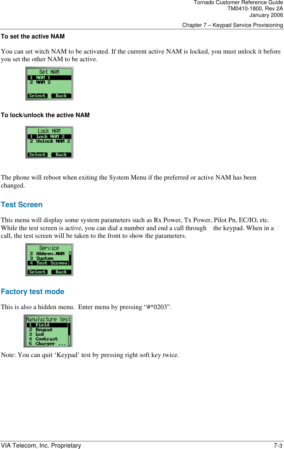 Tornado Customer Reference Guide TM0410-1800, Rev 2A January 2006 Chapter 7 &ndash; Keypad Service Provisioning VIA Telecom, Inc. Proprietary    7-3 To set the active NAM You can set witch NAM to be activated. If the current active NAM is locked, you must unlock it before you set the other NAM to be active.    To lock/unlock the active NAM     The phone will reboot when exiting the System Menu if the preferred or active NAM has been changed. Test Screen This menu will display some system parameters such as Rx Power, Tx Power, Pilot Pn, EC/IO, etc. While the test screen is active, you can dial a number and end a call through    the keypad. When in a call, the test screen will be taken to the front to show the parameters.    Factory test mode This is also a hidden menu.  Enter menu by pressing &ldquo;#*0203&rdquo;.    Note: You can quit &lsquo;Keypad&rsquo; test by pressing right soft key twice.     