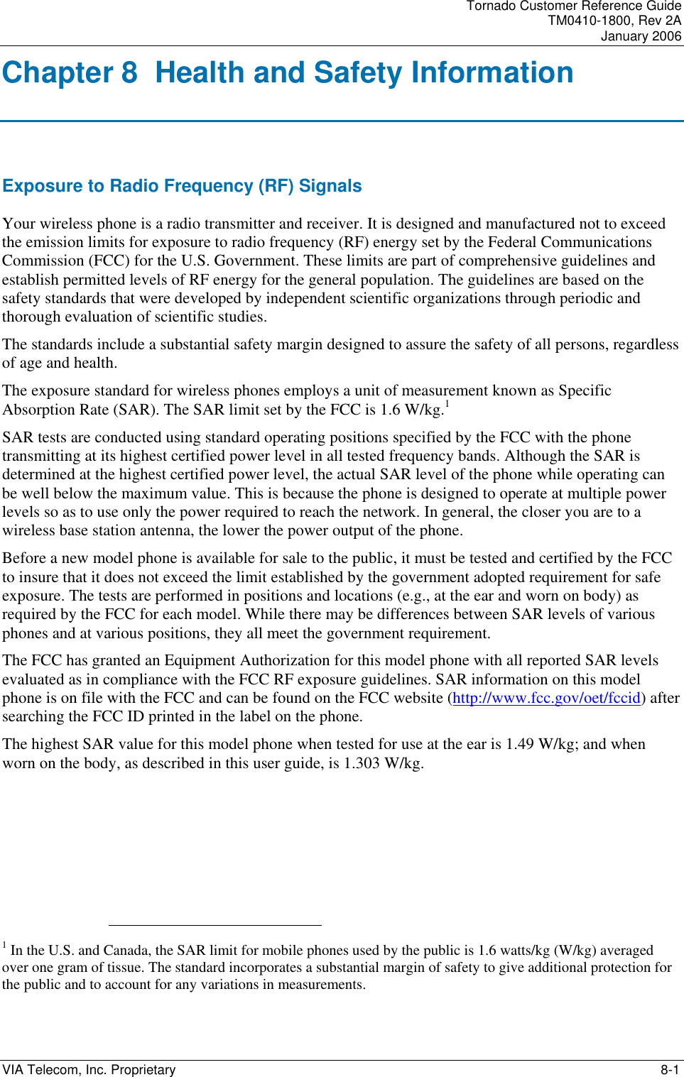 Tornado Customer Reference Guide TM0410-1800, Rev 2A January 2006 VIA Telecom, Inc. Proprietary    8-1 Chapter 8  Health and Safety Information Exposure to Radio Frequency (RF) Signals Your wireless phone is a radio transmitter and receiver. It is designed and manufactured not to exceed the emission limits for exposure to radio frequency (RF) energy set by the Federal Communications Commission (FCC) for the U.S. Government. These limits are part of comprehensive guidelines and establish permitted levels of RF energy for the general population. The guidelines are based on the safety standards that were developed by independent scientific organizations through periodic and thorough evaluation of scientific studies. The standards include a substantial safety margin designed to assure the safety of all persons, regardless of age and health. The exposure standard for wireless phones employs a unit of measurement known as Specific Absorption Rate (SAR). The SAR limit set by the FCC is 1.6 W/kg.1 SAR tests are conducted using standard operating positions specified by the FCC with the phone transmitting at its highest certified power level in all tested frequency bands. Although the SAR is determined at the highest certified power level, the actual SAR level of the phone while operating can be well below the maximum value. This is because the phone is designed to operate at multiple power levels so as to use only the power required to reach the network. In general, the closer you are to a wireless base station antenna, the lower the power output of the phone. Before a new model phone is available for sale to the public, it must be tested and certified by the FCC to insure that it does not exceed the limit established by the government adopted requirement for safe exposure. The tests are performed in positions and locations (e.g., at the ear and worn on body) as required by the FCC for each model. While there may be differences between SAR levels of various phones and at various positions, they all meet the government requirement. The FCC has granted an Equipment Authorization for this model phone with all reported SAR levels evaluated as in compliance with the FCC RF exposure guidelines. SAR information on this model phone is on file with the FCC and can be found on the FCC website (http://www.fcc.gov/oet/fccid) after searching the FCC ID printed in the label on the phone. The highest SAR value for this model phone when tested for use at the ear is 1.49 W/kg; and when worn on the body, as described in this user guide, is 1.303 W/kg.                                                      1 In the U.S. and Canada, the SAR limit for mobile phones used by the public is 1.6 watts/kg (W/kg) averaged over one gram of tissue. The standard incorporates a substantial margin of safety to give additional protection for the public and to account for any variations in measurements.  