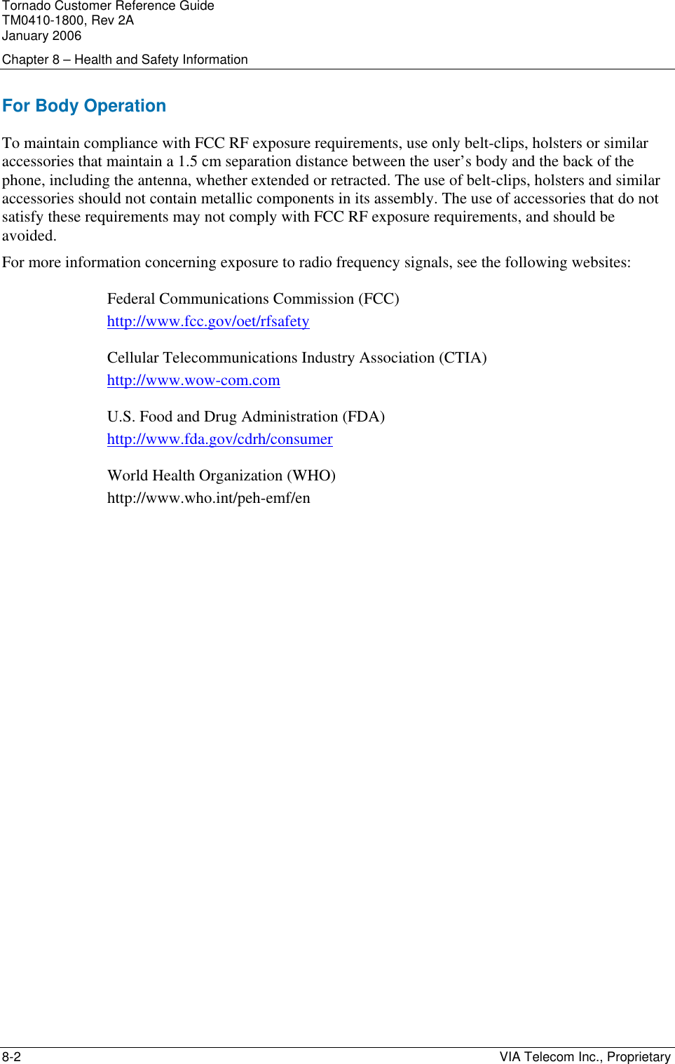 Tornado Customer Reference Guide TM0410-1800, Rev 2A January 2006 Chapter 8 &ndash; Health and Safety Information 8-2    VIA Telecom Inc., Proprietary For Body Operation To maintain compliance with FCC RF exposure requirements, use only belt-clips, holsters or similar accessories that maintain a 1.5 cm separation distance between the user&rsquo;s body and the back of the phone, including the antenna, whether extended or retracted. The use of belt-clips, holsters and similar accessories should not contain metallic components in its assembly. The use of accessories that do not satisfy these requirements may not comply with FCC RF exposure requirements, and should be avoided. For more information concerning exposure to radio frequency signals, see the following websites: Federal Communications Commission (FCC) http://www.fcc.gov/oet/rfsafety Cellular Telecommunications Industry Association (CTIA) http://www.wow-com.com U.S. Food and Drug Administration (FDA) http://www.fda.gov/cdrh/consumer World Health Organization (WHO) http://www.who.int/peh-emf/en 