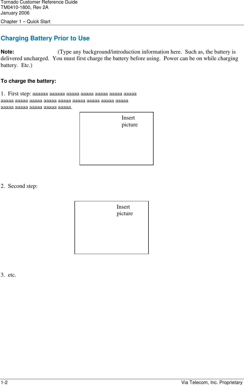 Tornado Customer Reference Guide TM0410-1800, Rev 2A January 2006 Chapter 1 &ndash; Quick Start 1-2    Via Telecom, Inc. Proprietary Charging Battery Prior to Use Note:   (Type any background/introduction information here.  Such as, the battery is delivered uncharged.  You must first charge the battery before using.  Power can be on while charging battery.  Etc.)  To charge the battery: 1.  First step: aaaaaa aaaaaa aaaaa aaaaa aaaaa aaaaa aaaaa aaaaa aaaaa aaaaa aaaaa aaaaa aaaaa aaaaa aaaaa aaaaa aaaaa aaaaa aaaaa aaaaa aaaaa.        2.  Second step:         3.  etc.    Insert picture Insert picture 