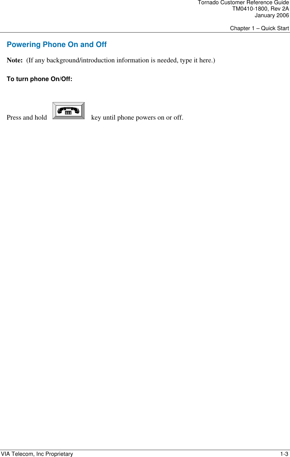    Tornado Customer Reference Guide TM0410-1800, Rev 2A January 2006  Chapter 1 &ndash; Quick Start VIA Telecom, Inc Proprietary     1-3 Powering Phone On and Off Note:  (If any background/introduction information is needed, type it here.) To turn phone On/Off:   Press and hold       key until phone powers on or off. 