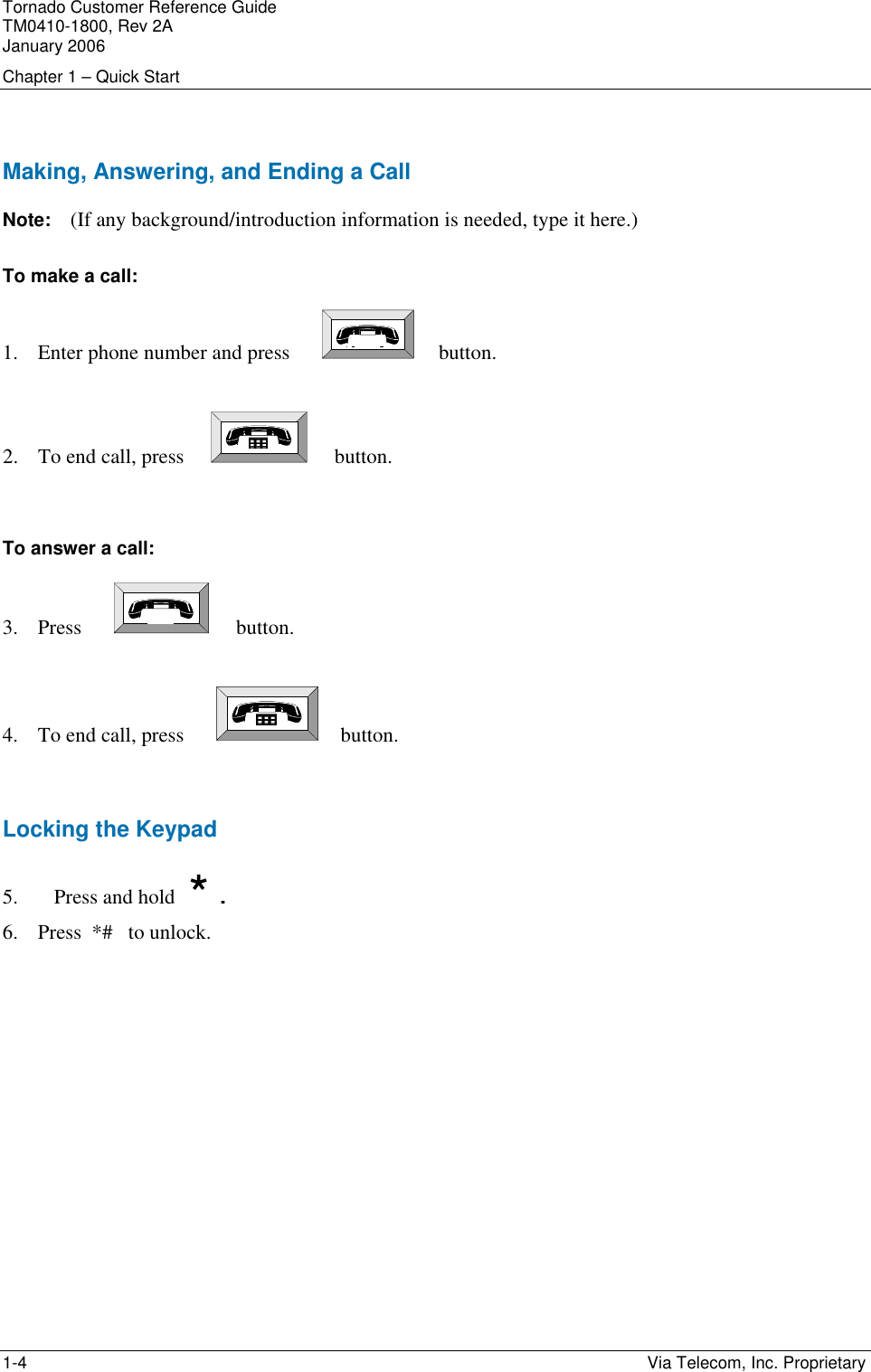 Tornado Customer Reference Guide TM0410-1800, Rev 2A January 2006 Chapter 1 &ndash; Quick Start 1-4    Via Telecom, Inc. Proprietary  Making, Answering, and Ending a Call Note:   (If any background/introduction information is needed, type it here.) To make a call: 1. Enter phone number and press           button.  2. To end call, press           button.   To answer a call: 3. Press            button.  4. To end call, press           button.  Locking the Keypad 5. Press and hold   *  . 6. Press  *#   to unlock.