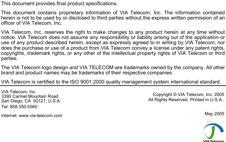                              This document provides final product specifications.  This document contains proprietary information of VIA Telecom, Inc. The information contained herein is not to be used by or disclosed to third parties without the express written permission of an officer of VIA Telecom, Inc. VIA Telecom, Inc. reserves the right to make changes to any product herein at any time without notice. VIA Telecom does not assume any responsibility or liability arising out of the application or use of any product described herein, except as expressly agreed to in writing by VIA Telecom; nor does the purchase or use of a product from VIA Telecom convey a license under any patent rights, copyrights, trademark rights, or any other of the intellectual property rights of VIA Telecom or third parties. The VIA Telecom logo design and VIA TELECOM are trademarks owned by the company. All other brand and product names may be trademarks of their respective companies. VIA Telecom is certified to the ISO 9001:2000 quality management system international standard. VIA Telecom, Inc. 3390 Carmel Mountain Road San Diego, CA  92121, U.S.A. Tel: 858.350.5560 Internet: www.via-telecom.com Copyright © VIA Telecom, Inc. 2005 All Rights Reserved. Printed in U.S.A..  May 2005      