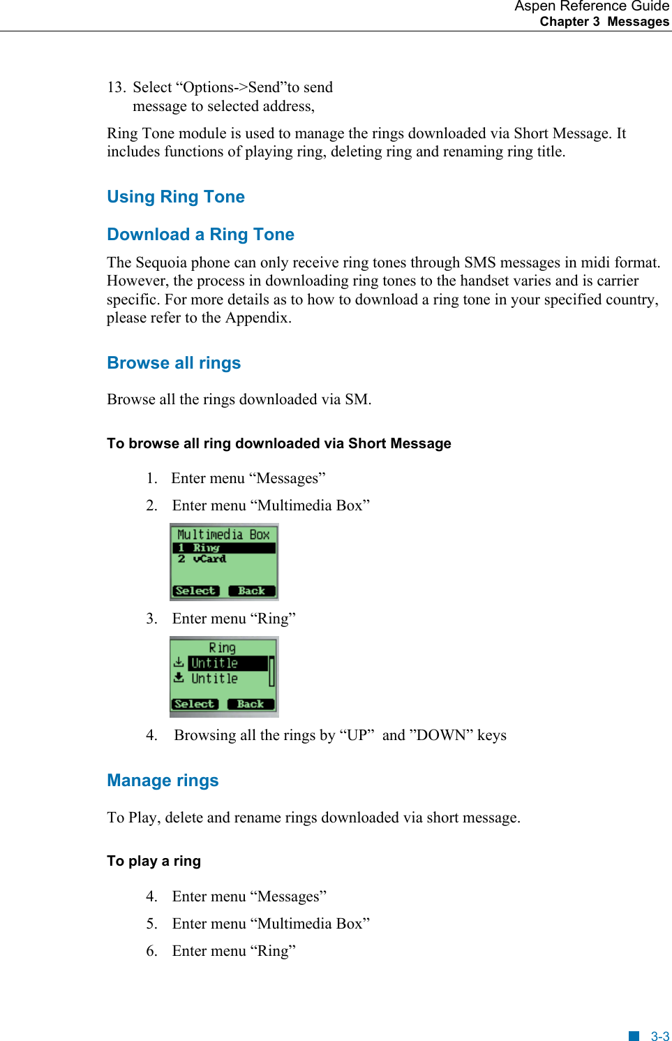 Aspen Reference Guide Chapter 3  Messages    13.  Select “Options-&gt;Send”to send message to selected address, Ring Tone module is used to manage the rings downloaded via Short Message. It includes functions of playing ring, deleting ring and renaming ring title. Using Ring Tone Download a Ring Tone The Sequoia phone can only receive ring tones through SMS messages in midi format. However, the process in downloading ring tones to the handset varies and is carrier specific. For more details as to how to download a ring tone in your specified country, please refer to the Appendix. Browse all rings Browse all the rings downloaded via SM. To browse all ring downloaded via Short Message 1.    Enter menu “Messages” 2.  Enter menu “Multimedia Box”  3.  Enter menu “Ring”                                                           4.    Browsing all the rings by “UP”  and ”DOWN” keys    Manage rings To Play, delete and rename rings downloaded via short message. To play a ring  4.  Enter menu “Messages” 5.  Enter menu “Multimedia Box” 6.  Enter menu “Ring”     3-3 