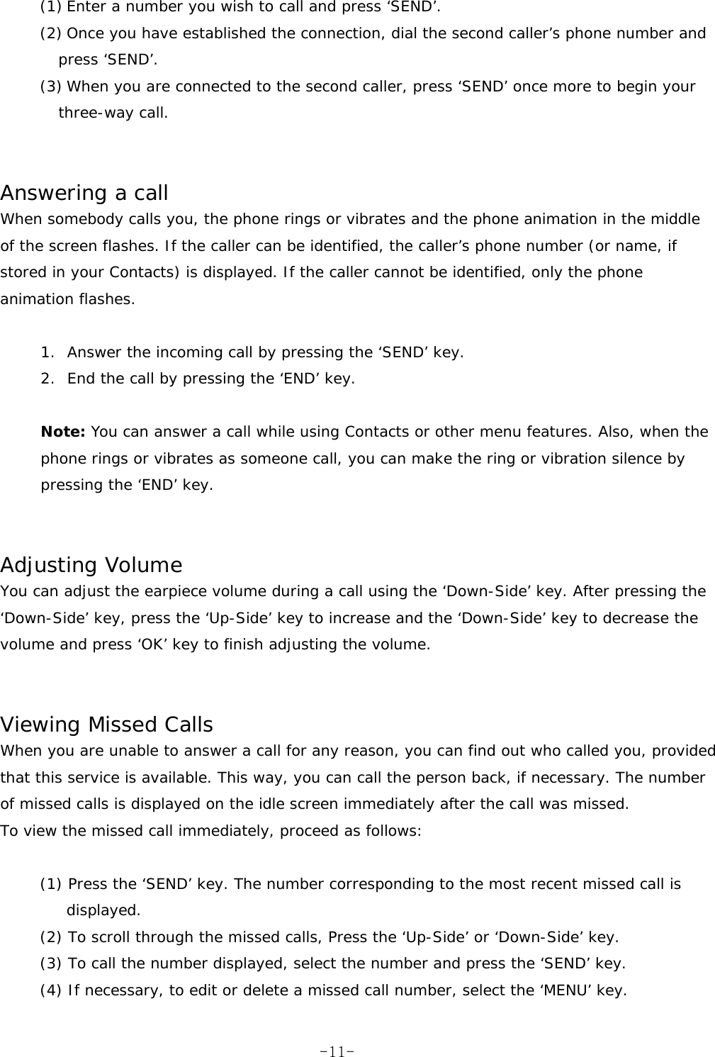 (1) Enter a number you wish to call and press &lsquo;SEND&rsquo;. (2) Once you have established the connection, dial the second caller&rsquo;s phone number and press &lsquo;SEND&rsquo;. (3) When you are connected to the second caller, press &lsquo;SEND&rsquo; once more to begin your three-way call.   Answering a call When somebody calls you, the phone rings or vibrates and the phone animation in the middle of the screen flashes. If the caller can be identified, the caller&rsquo;s phone number (or name, if stored in your Contacts) is displayed. If the caller cannot be identified, only the phone animation flashes.  1.  Answer the incoming call by pressing the &lsquo;SEND&rsquo; key. 2.  End the call by pressing the &lsquo;END&rsquo; key.  Note: You can answer a call while using Contacts or other menu features. Also, when the phone rings or vibrates as someone call, you can make the ring or vibration silence by pressing the &lsquo;END&rsquo; key.   Adjusting Volume You can adjust the earpiece volume during a call using the &lsquo;Down-Side&rsquo; key. After pressing the &lsquo;Down-Side&rsquo; key, press the &lsquo;Up-Side&rsquo; key to increase and the &lsquo;Down-Side&rsquo; key to decrease the volume and press &lsquo;OK&rsquo; key to finish adjusting the volume.   Viewing Missed Calls When you are unable to answer a call for any reason, you can find out who called you, provided that this service is available. This way, you can call the person back, if necessary. The number of missed calls is displayed on the idle screen immediately after the call was missed. To view the missed call immediately, proceed as follows:  (1) Press the &lsquo;SEND&rsquo; key. The number corresponding to the most recent missed call is displayed. (2) To scroll through the missed calls, Press the &lsquo;Up-Side&rsquo; or &lsquo;Down-Side&rsquo; key. (3) To call the number displayed, select the number and press the &lsquo;SEND&rsquo; key. (4) If necessary, to edit or delete a missed call number, select the &lsquo;MENU&rsquo; key.  -11-