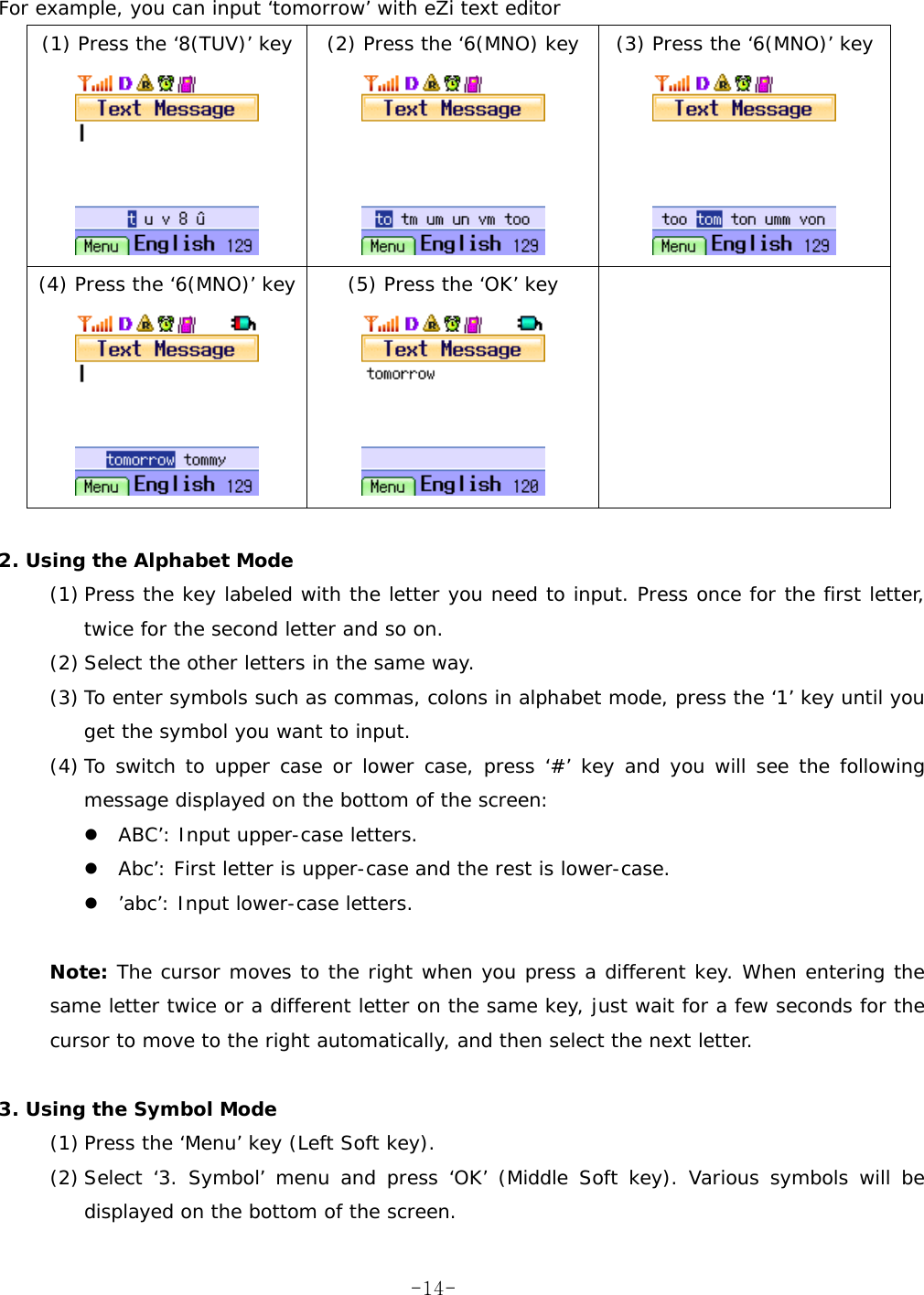   For example, you can input &lsquo;tomorrow&rsquo; with eZi text editor (1) Press the &lsquo;8(TUV)&rsquo; key  (2) Press the &lsquo;6(MNO) key  (3) Press the &lsquo;6(MNO)&rsquo; key      (4) Press the &lsquo;6(MNO)&rsquo; key  (5) Press the &lsquo;OK&rsquo; key        2. Using the Alphabet Mode (1) Press the key labeled with the letter you need to input. Press once for the first letter, twice for the second letter and so on. (2) Select the other letters in the same way. (3) To enter symbols such as commas, colons in alphabet mode, press the &lsquo;1&rsquo; key until you get the symbol you want to input. (4) To switch to upper case or lower case, press &lsquo;#&rsquo; key and you will see the following message displayed on the bottom of the screen:  ABC&rsquo;: Input upper-case letters.  Abc&rsquo;: First letter is upper-case and the rest is lower-case.  &rsquo;abc&rsquo;: Input lower-case letters.  Note: The cursor moves to the right when you press a different key. When entering the same letter twice or a different letter on the same key, just wait for a few seconds for the cursor to move to the right automatically, and then select the next letter.  3. Using the Symbol Mode (1) Press the &lsquo;Menu&rsquo; key (Left Soft key). (2) Select &lsquo;3. Symbol&rsquo; menu and press &lsquo;OK&rsquo; (Middle Soft key). Various symbols will be displayed on the bottom of the screen.  -14-
