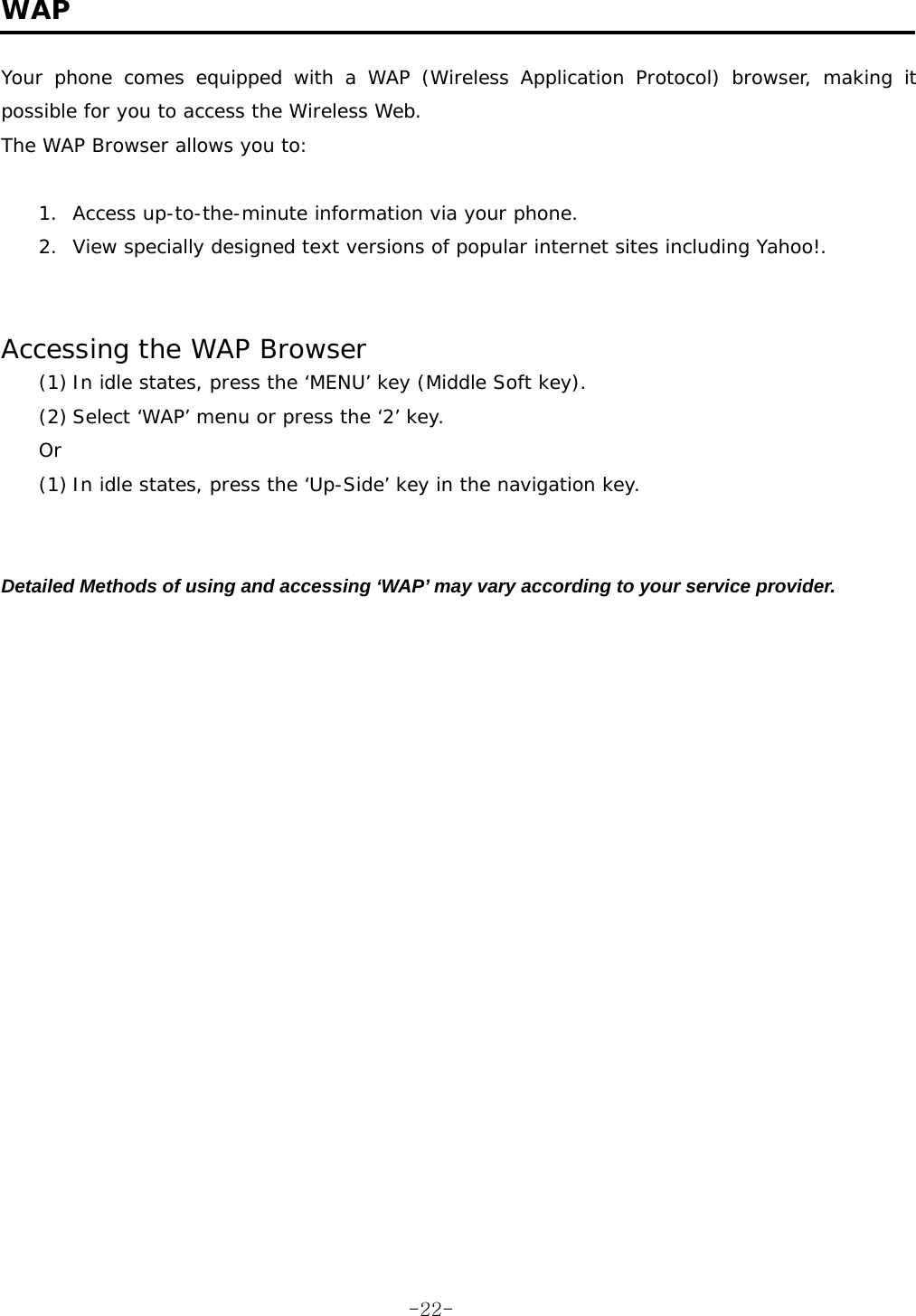  WAP  Your phone comes equipped with a WAP (Wireless Application Protocol) browser, making it possible for you to access the Wireless Web. The WAP Browser allows you to:  1.  Access up-to-the-minute information via your phone. 2.  View specially designed text versions of popular internet sites including Yahoo!.   Accessing the WAP Browser (1) In idle states, press the &lsquo;MENU&rsquo; key (Middle Soft key). (2) Select &lsquo;WAP&rsquo; menu or press the &lsquo;2&rsquo; key. Or (1) In idle states, press the &lsquo;Up-Side&rsquo; key in the navigation key.   Detailed Methods of using and accessing &lsquo;WAP&rsquo; may vary according to your service provider.  -22-