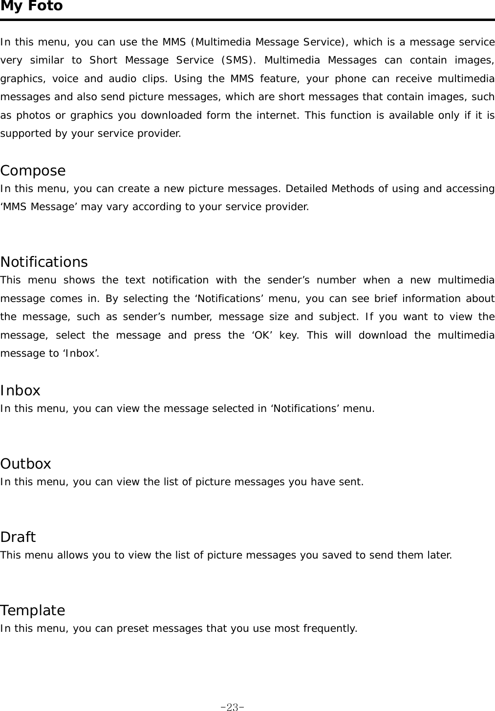  My Foto   In this menu, you can use the MMS (Multimedia Message Service), which is a message service very similar to Short Message Service (SMS). Multimedia Messages can contain images, graphics, voice and audio clips. Using the MMS feature, your phone can receive multimedia messages and also send picture messages, which are short messages that contain images, such as photos or graphics you downloaded form the internet. This function is available only if it is supported by your service provider.  Compose In this menu, you can create a new picture messages. Detailed Methods of using and accessing &lsquo;MMS Message&rsquo; may vary according to your service provider.   Notifications This menu shows the text notification with the sender&rsquo;s number when a new multimedia message comes in. By selecting the &lsquo;Notifications&rsquo; menu, you can see brief information about the message, such as sender&rsquo;s number, message size and subject. If you want to view the message, select the message and press the &lsquo;OK&rsquo; key. This will download the multimedia message to &lsquo;Inbox&rsquo;.  Inbox In this menu, you can view the message selected in &lsquo;Notifications&rsquo; menu.   Outbox In this menu, you can view the list of picture messages you have sent.    Draft This menu allows you to view the list of picture messages you saved to send them later.   Template In this menu, you can preset messages that you use most frequently.   -23-