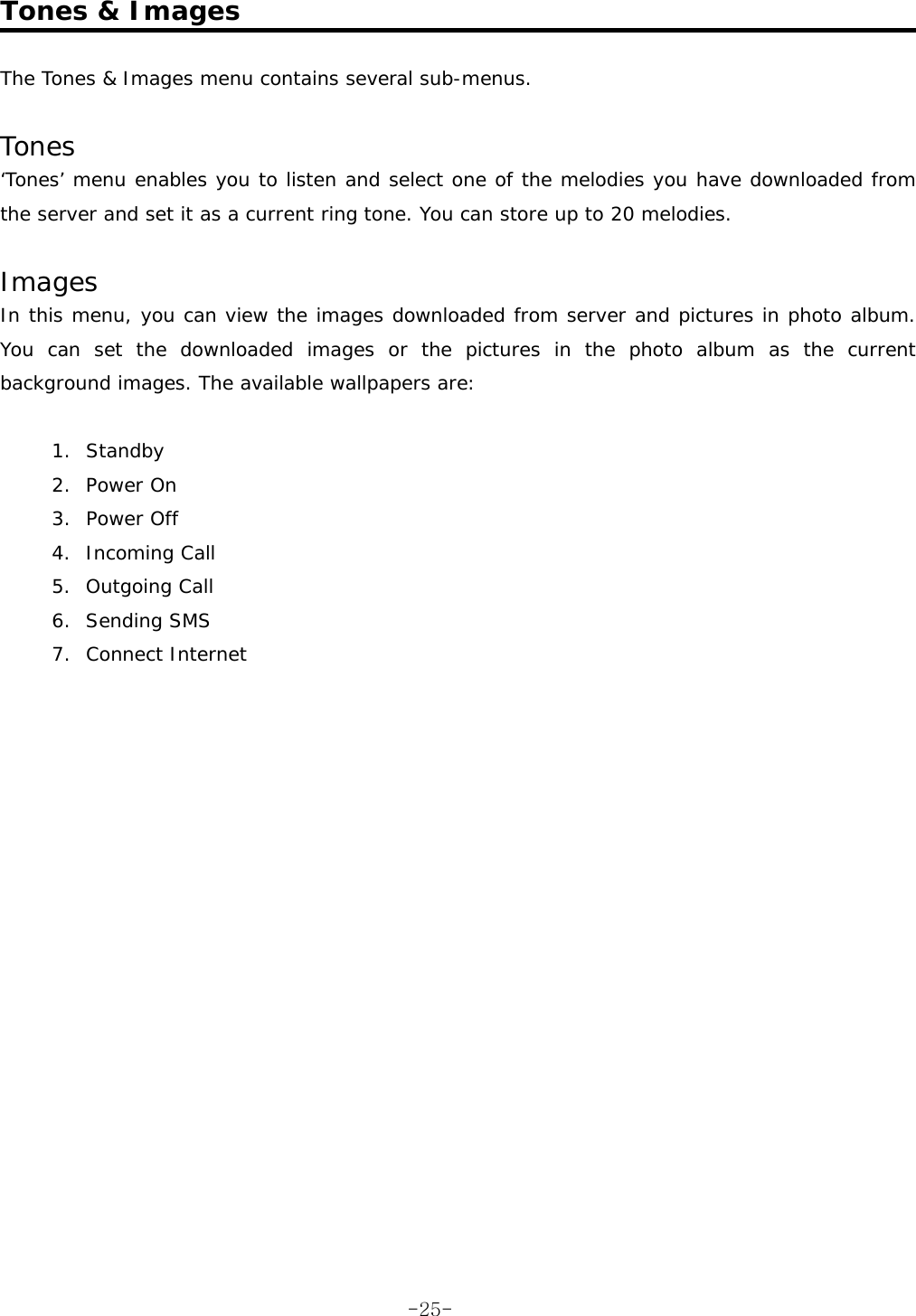  Tones &amp; Images  The Tones &amp; Images menu contains several sub-menus.  Tones &lsquo;Tones&rsquo; menu enables you to listen and select one of the melodies you have downloaded from the server and set it as a current ring tone. You can store up to 20 melodies.  Images In this menu, you can view the images downloaded from server and pictures in photo album. You can set the downloaded images or the pictures in the photo album as the current background images. The available wallpapers are:  1. Standby 2. Power On 3. Power Off 4. Incoming Call 5. Outgoing Call 6. Sending SMS 7. Connect Internet    -25-