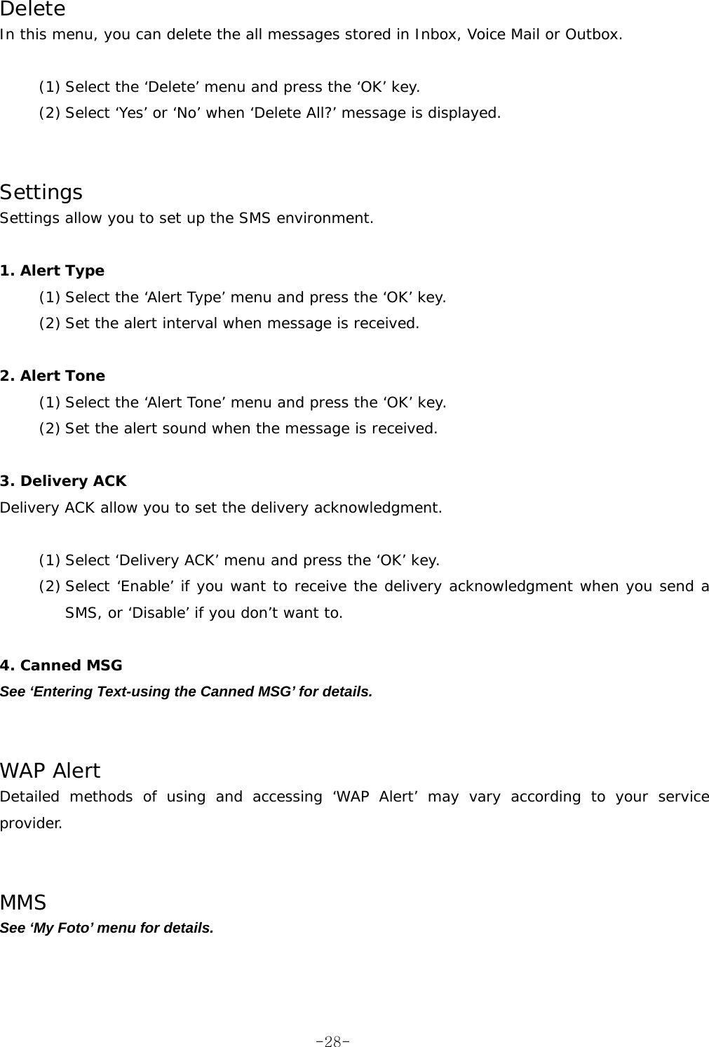 Delete In this menu, you can delete the all messages stored in Inbox, Voice Mail or Outbox.  (1) Select the &lsquo;Delete&rsquo; menu and press the &lsquo;OK&rsquo; key. (2) Select &lsquo;Yes&rsquo; or &lsquo;No&rsquo; when &lsquo;Delete All?&rsquo; message is displayed.   Settings Settings allow you to set up the SMS environment.  1. Alert Type (1) Select the &lsquo;Alert Type&rsquo; menu and press the &lsquo;OK&rsquo; key. (2) Set the alert interval when message is received.   2. Alert Tone (1) Select the &lsquo;Alert Tone&rsquo; menu and press the &lsquo;OK&rsquo; key. (2) Set the alert sound when the message is received.  3. Delivery ACK Delivery ACK allow you to set the delivery acknowledgment.  (1) Select &lsquo;Delivery ACK&rsquo; menu and press the &lsquo;OK&rsquo; key. (2) Select &lsquo;Enable&rsquo; if you want to receive the delivery acknowledgment when you send a SMS, or &lsquo;Disable&rsquo; if you don&rsquo;t want to.  4. Canned MSG See &lsquo;Entering Text-using the Canned MSG&rsquo; for details.   WAP Alert Detailed methods of using and accessing &lsquo;WAP Alert&rsquo; may vary according to your service provider.   MMS See &lsquo;My Foto&rsquo; menu for details. -28-