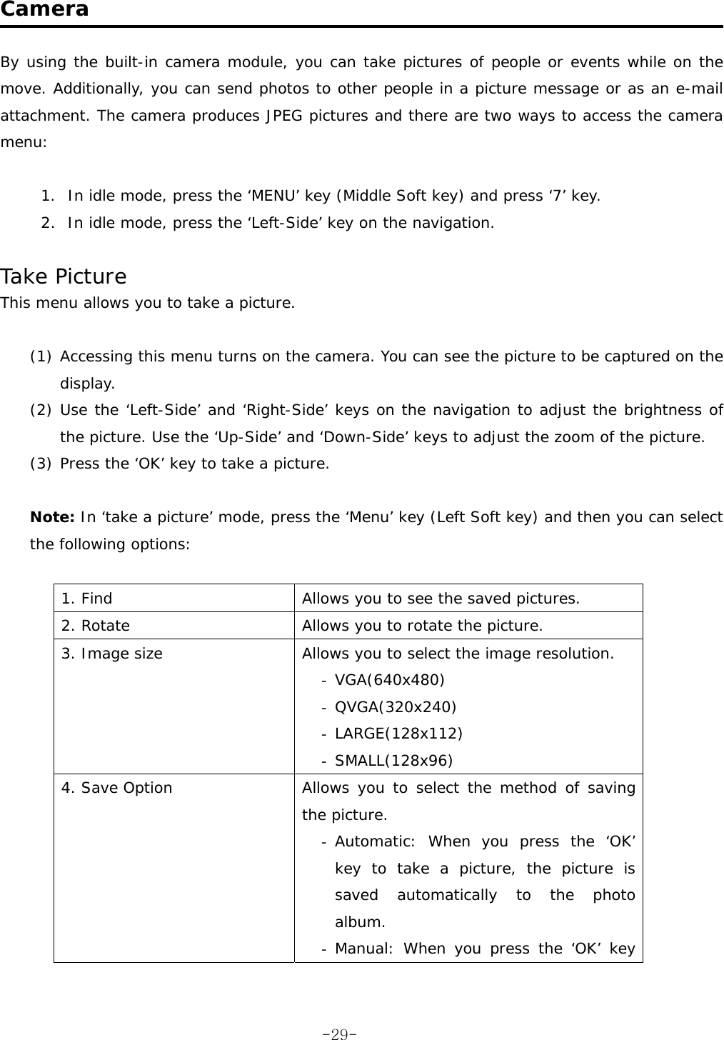  Camera  By using the built-in camera module, you can take pictures of people or events while on the move. Additionally, you can send photos to other people in a picture message or as an e-mail attachment. The camera produces JPEG pictures and there are two ways to access the camera menu:  1.  In idle mode, press the &lsquo;MENU&rsquo; key (Middle Soft key) and press &lsquo;7&rsquo; key. 2.  In idle mode, press the &lsquo;Left-Side&rsquo; key on the navigation.  Take Picture This menu allows you to take a picture.  (1) Accessing this menu turns on the camera. You can see the picture to be captured on the display. (2) Use the &lsquo;Left-Side&rsquo; and &lsquo;Right-Side&rsquo; keys on the navigation to adjust the brightness of the picture. Use the &lsquo;Up-Side&rsquo; and &lsquo;Down-Side&rsquo; keys to adjust the zoom of the picture. (3) Press the &lsquo;OK&rsquo; key to take a picture.  Note: In &lsquo;take a picture&rsquo; mode, press the &lsquo;Menu&rsquo; key (Left Soft key) and then you can select the following options:  1. Find  Allows you to see the saved pictures. 2. Rotate  Allows you to rotate the picture. 3. Image size  Allows you to select the image resolution. -  VGA(640x480) -  QVGA(320x240) -  LARGE(128x112) -  SMALL(128x96) 4. Save Option  Allows you to select the method of saving the picture. -  Automatic: When you press the &lsquo;OK&rsquo; key to take a picture, the picture is saved automatically to the photo album. -  Manual: When you press the &lsquo;OK&rsquo; key  -29-
