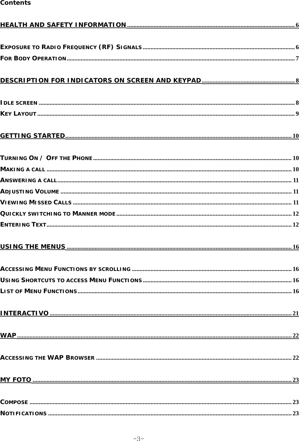 Contents HEALTH AND SAFETY INFORMATION............................................................................................................ 6 EXPOSURE TO RADIO FREQUENCY (RF) SIGNALS.................................................................................................. 6 FOR BODY OPERATION................................................................................................................................................... 7 DESCRIPTION FOR INDICATORS ON SCREEN AND KEYPAD............................................................ 8 IDLE SCREEN ..................................................................................................................................................................... 8 KEY LAYOUT...................................................................................................................................................................... 9 GETTING STARTED.................................................................................................................................................. 10 TURNING ON / OFF THE PHONE................................................................................................................................10 MAKING A CALL .............................................................................................................................................................. 10 ANSWERING A CALL....................................................................................................................................................... 11 ADJUSTING VOLUME ..................................................................................................................................................... 11 VIEWING MISSED CALLS ............................................................................................................................................. 11 QUICKLY SWITCHING TO MANNER MODE ................................................................................................................. 12 ENTERING TEXT.............................................................................................................................................................. 12 USING THE MENUS ................................................................................................................................................. 16 ACCESSING MENU FUNCTIONS BY SCROLLING ....................................................................................................... 16 USING SHORTCUTS TO ACCESS MENU FUNCTIONS................................................................................................ 16 LIST OF MENU FUNCTIONS.......................................................................................................................................... 16 INTERACTIVO............................................................................................................................................................ 21 WAP................................................................................................................................................................................. 22 ACCESSING THE WAP BROWSER .............................................................................................................................. 22 MY FOTO ....................................................................................................................................................................... 23 COMPOSE ......................................................................................................................................................................... 23 NOTIFICATIONS ............................................................................................................................................................. 23  -3-