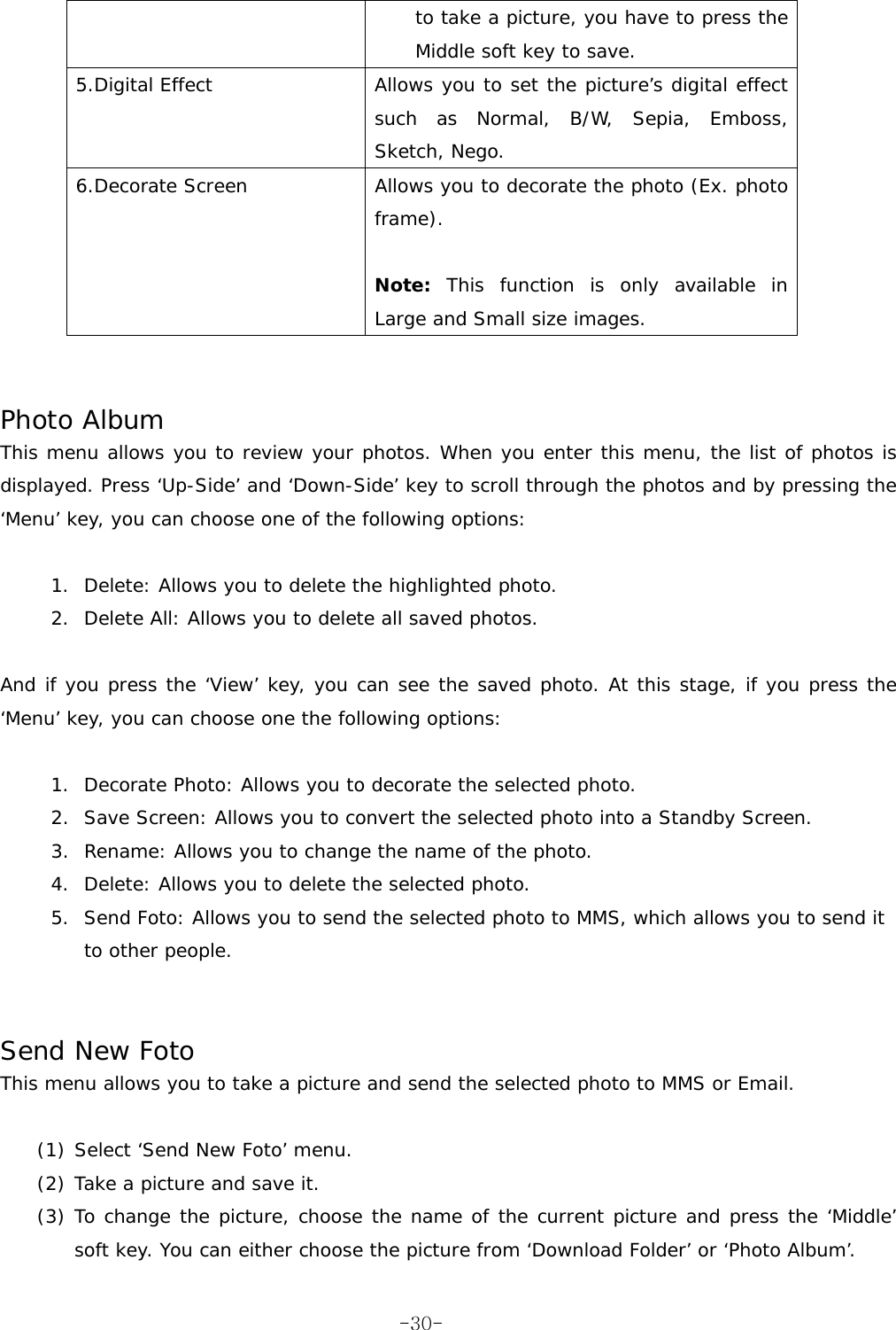 to take a picture, you have to press the Middle soft key to save. 5.Digital Effect  Allows you to set the picture&rsquo;s digital effect such as Normal, B/W, Sepia, Emboss, Sketch, Nego. 6.Decorate Screen  Allows you to decorate the photo (Ex. photo frame).  Note: This function is only available in Large and Small size images.    Photo Album This menu allows you to review your photos. When you enter this menu, the list of photos is displayed. Press &lsquo;Up-Side&rsquo; and &lsquo;Down-Side&rsquo; key to scroll through the photos and by pressing the &lsquo;Menu&rsquo; key, you can choose one of the following options:  1.  Delete: Allows you to delete the highlighted photo. 2.  Delete All: Allows you to delete all saved photos.  And if you press the &lsquo;View&rsquo; key, you can see the saved photo. At this stage, if you press the &lsquo;Menu&rsquo; key, you can choose one the following options:  1.  Decorate Photo: Allows you to decorate the selected photo. 2.  Save Screen: Allows you to convert the selected photo into a Standby Screen. 3.  Rename: Allows you to change the name of the photo. 4.  Delete: Allows you to delete the selected photo. 5.  Send Foto: Allows you to send the selected photo to MMS, which allows you to send it to other people.   Send New Foto This menu allows you to take a picture and send the selected photo to MMS or Email.  (1) Select &lsquo;Send New Foto&rsquo; menu. (2) Take a picture and save it. (3) To change the picture, choose the name of the current picture and press the &lsquo;Middle&rsquo; soft key. You can either choose the picture from &lsquo;Download Folder&rsquo; or &lsquo;Photo Album&rsquo;.  -30-