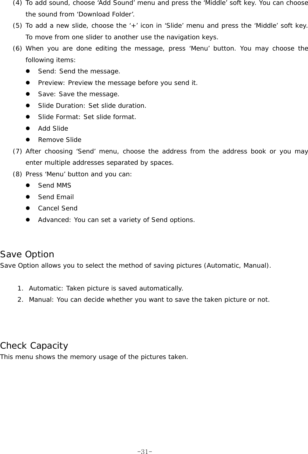 (4) To add sound, choose &lsquo;Add Sound&rsquo; menu and press the &lsquo;Middle&rsquo; soft key. You can choose the sound from &lsquo;Download Folder&rsquo;. (5) To add a new slide, choose the &lsquo;+&rsquo; icon in &lsquo;Slide&rsquo; menu and press the &lsquo;Middle&rsquo; soft key. To move from one slider to another use the navigation keys. (6) When you are done editing the message, press &lsquo;Menu&rsquo; button. You may choose the following items:   Send: Send the message.   Preview: Preview the message before you send it.   Save: Save the message.   Slide Duration: Set slide duration.   Slide Format: Set slide format.   Add Slide   Remove Slide (7) After choosing &lsquo;Send&rsquo; menu, choose the address from the address book or you may enter multiple addresses separated by spaces. (8) Press &lsquo;Menu&rsquo; button and you can:   Send MMS   Send Email   Cancel Send   Advanced: You can set a variety of Send options.   Save Option Save Option allows you to select the method of saving pictures (Automatic, Manual).  1.  Automatic: Taken picture is saved automatically. 2.  Manual: You can decide whether you want to save the taken picture or not.    Check Capacity This menu shows the memory usage of the pictures taken. -31-
