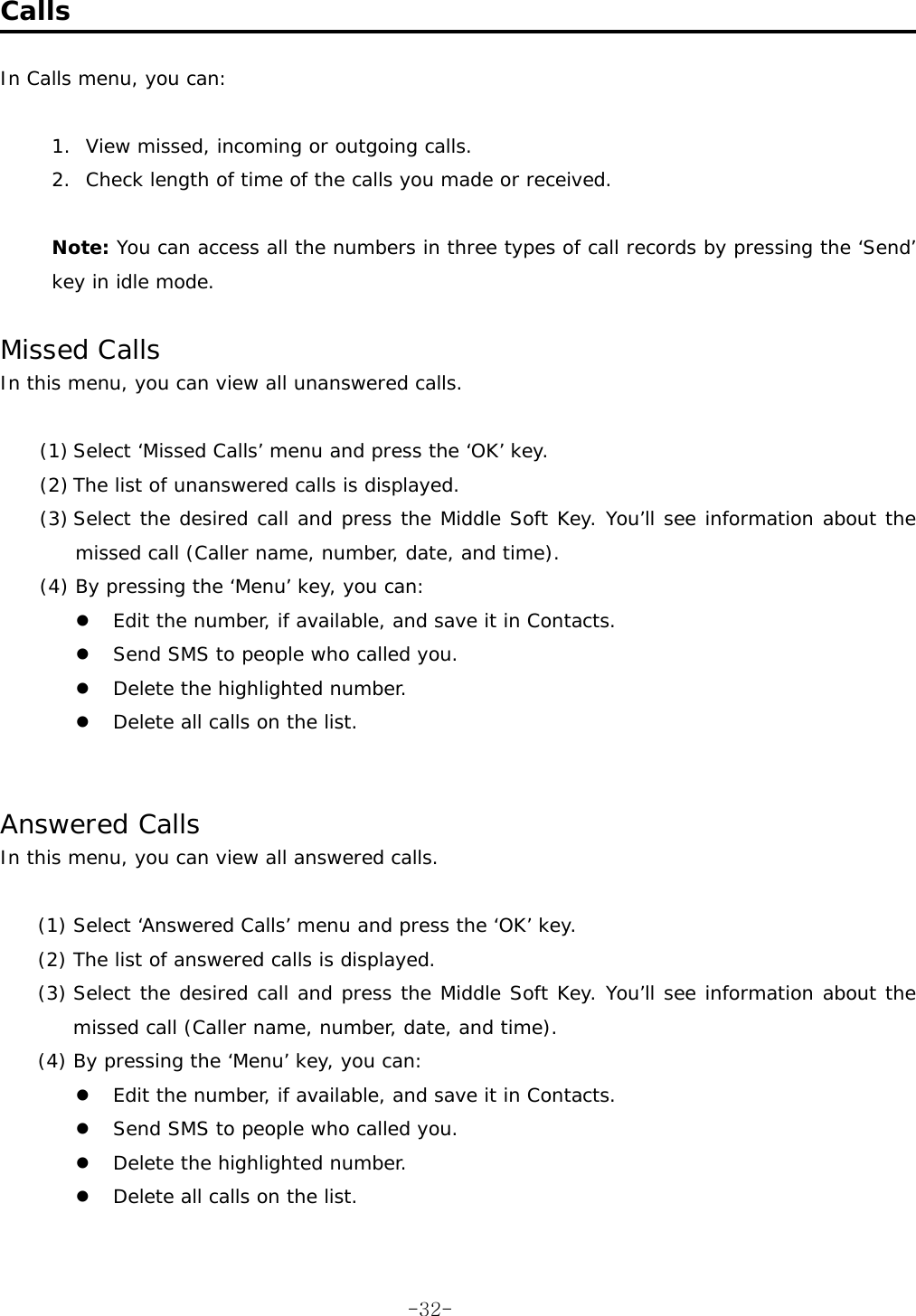  Calls  In Calls menu, you can:  1.  View missed, incoming or outgoing calls. 2.  Check length of time of the calls you made or received.  Note: You can access all the numbers in three types of call records by pressing the &lsquo;Send&rsquo; key in idle mode.  Missed Calls In this menu, you can view all unanswered calls.  (1) Select &lsquo;Missed Calls&rsquo; menu and press the &lsquo;OK&rsquo; key. (2) The list of unanswered calls is displayed. (3) Select the desired call and press the Middle Soft Key. You&rsquo;ll see information about the missed call (Caller name, number, date, and time). (4) By pressing the &lsquo;Menu&rsquo; key, you can:   Edit the number, if available, and save it in Contacts.   Send SMS to people who called you.   Delete the highlighted number.   Delete all calls on the list.   Answered Calls In this menu, you can view all answered calls.  (1) Select &lsquo;Answered Calls&rsquo; menu and press the &lsquo;OK&rsquo; key. (2) The list of answered calls is displayed. (3) Select the desired call and press the Middle Soft Key. You&rsquo;ll see information about the missed call (Caller name, number, date, and time). (4) By pressing the &lsquo;Menu&rsquo; key, you can:   Edit the number, if available, and save it in Contacts.   Send SMS to people who called you.   Delete the highlighted number.   Delete all calls on the list.   -32-