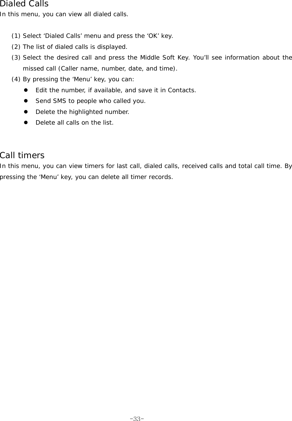  Dialed Calls In this menu, you can view all dialed calls.  (1) Select &lsquo;Dialed Calls&rsquo; menu and press the &lsquo;OK&rsquo; key. (2) The list of dialed calls is displayed. (3) Select the desired call and press the Middle Soft Key. You&rsquo;ll see information about the missed call (Caller name, number, date, and time). (4) By pressing the &lsquo;Menu&rsquo; key, you can:   Edit the number, if available, and save it in Contacts.   Send SMS to people who called you.   Delete the highlighted number.   Delete all calls on the list.   Call timers In this menu, you can view timers for last call, dialed calls, received calls and total call time. By pressing the &lsquo;Menu&rsquo; key, you can delete all timer records.   -33-