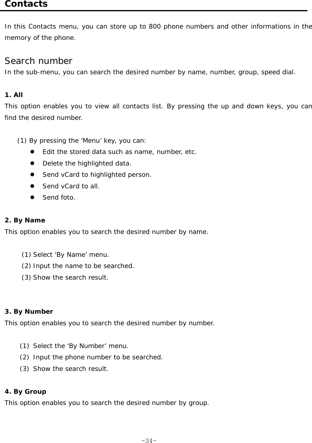  Contacts  In this Contacts menu, you can store up to 800 phone numbers and other informations in the memory of the phone.  Search number In the sub-menu, you can search the desired number by name, number, group, speed dial.  1. All This option enables you to view all contacts list. By pressing the up and down keys, you can find the desired number.  (1) By pressing the &lsquo;Menu&rsquo; key, you can:   Edit the stored data such as name, number, etc.   Delete the highlighted data.   Send vCard to highlighted person.   Send vCard to all.   Send foto.  2. By Name This option enables you to search the desired number by name.  (1) Select &lsquo;By Name&rsquo; menu. (2) Input the name to be searched. (3) Show the search result.   3. By Number This option enables you to search the desired number by number.  (1)  Select the &lsquo;By Number&rsquo; menu. (2)  Input the phone number to be searched. (3)  Show the search result.  4. By Group This option enables you to search the desired number by group.   -34-