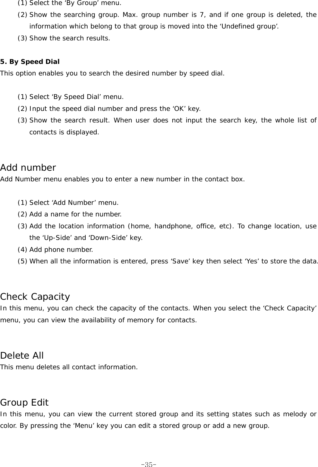 (1) Select the &lsquo;By Group&rsquo; menu. (2) Show the searching group. Max. group number is 7, and if one group is deleted, the information which belong to that group is moved into the &lsquo;Undefined group&rsquo;. (3) Show the search results.   5. By Speed Dial This option enables you to search the desired number by speed dial.  (1) Select &lsquo;By Speed Dial&rsquo; menu. (2) Input the speed dial number and press the &lsquo;OK&rsquo; key. (3) Show the search result. When user does not input the search key, the whole list of contacts is displayed.   Add number Add Number menu enables you to enter a new number in the contact box.  (1) Select &lsquo;Add Number&rsquo; menu. (2) Add a name for the number. (3) Add the location information (home, handphone, office, etc). To change location, use the &lsquo;Up-Side&rsquo; and &lsquo;Down-Side&rsquo; key. (4) Add phone number. (5) When all the information is entered, press &lsquo;Save&rsquo; key then select &lsquo;Yes&rsquo; to store the data.   Check Capacity In this menu, you can check the capacity of the contacts. When you select the &lsquo;Check Capacity&rsquo; menu, you can view the availability of memory for contacts.   Delete All This menu deletes all contact information.   Group Edit In this menu, you can view the current stored group and its setting states such as melody or color. By pressing the &lsquo;Menu&rsquo; key you can edit a stored group or add a new group.   -35-