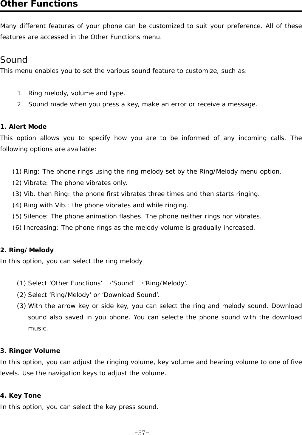  Other Functions  Many different features of your phone can be customized to suit your preference. All of these features are accessed in the Other Functions menu.  Sound This menu enables you to set the various sound feature to customize, such as:  1.  Ring melody, volume and type. 2.  Sound made when you press a key, make an error or receive a message.  1. Alert Mode  This option allows you to specify how you are to be informed of any incoming calls. The following options are available:  (1) Ring: The phone rings using the ring melody set by the Ring/Melody menu option. (2) Vibrate: The phone vibrates only. (3) Vib. then Ring: the phone first vibrates three times and then starts ringing. (4) Ring with Vib.: the phone vibrates and while ringing. (5) Silence: The phone animation flashes. The phone neither rings nor vibrates. (6) Increasing: The phone rings as the melody volume is gradually increased.  2. Ring/Melody In this option, you can select the ring melody   (1) Select &lsquo;Other Functions&rsquo; &rarr;&rsquo;Sound&rsquo; &rarr;&rsquo;Ring/Melody&rsquo;. (2) Select &lsquo;Ring/Melody&rsquo; or &lsquo;Download Sound&rsquo;. (3) With the arrow key or side key, you can select the ring and melody sound. Download sound also saved in you phone. You can selecte the phone sound with the download music.  3. Ringer Volume In this option, you can adjust the ringing volume, key volume and hearing volume to one of five levels. Use the navigation keys to adjust the volume.  4. Key Tone In this option, you can select the key press sound.  -37-